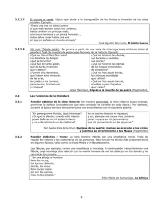 3.2.2.7

El mundo al revés: tópico que alude a la transgresión de los límites e inversión de los roles
sociales. Ejemplo:
“Érase una vez un lobito bueno
al que maltrataban todos los corderos,
había también un príncipe malo,
una bruja hermosa y un pirata honrado...,
todas estas cosas había una vez
en que yo soñaba un mundo al revés”
José Agustín Goytisolo, El lobito bueno

3.2.2.8

Ubi sunt (Dónde están): Se genera a partir de una serie de interrogaciones retóricas sobre el
paradero final (la muerte) de personajes famosos de la historia. Ejemplo:
¿Qué se hizo el Rey Don Juan?
¿Qué se hicieron las damas,
Los Infantes de Aragón
sus tocados y vestidos,
¿qué se hicieron?
sus olores?
¿Qué fue de tanto galán,
¿Qué se hicieron las llamas
qué de tanta invención
de los fuegos encendidos
que trajeron?
de amadores?
¿Fueron sino devaneos,
¿Qué se hizo aquel trovar,
qué fueron sino verduras
las músicas acordadas
de las eras,
que tañían?
las justas y los torneos,
¿Qué se hizo aquel danzar,
paramentos, bordaduras
aquellas ropas chapadas
y cimeras?
que traían?
Jorge Manrique, Coplas a la muerte de su padre (fragmento).

3.3

Las funciones de la literatura

3.3.1

Función estética de la obra literaria: De manera primordial, la obra literaria busca originar,
promover la belleza (considerando que este concepto es variable en cada época). Por ejemplo,
durante la época barroca latinoamericana nos encontramos con el siguiente poema:
“En perseguirme Mundo, ¿qué interesas?
¿En qué te ofendo, cuando sólo intento
poner bellezas en mi entendimiento
y no entendimiento en las bellezas?

Yo no estimo tesoros ni riquezas;
y así, siempre me causa más contento
poner riqueza en mi pensamiento
que mi pensamiento en las riquezas.”

Sor Juana Inés de la Cruz, Quéjase de la suerte: insinúa su aversión a los vicios
y justifica su divertimiento a las Musas (fragmento)
3.3.2

Función didáctico – moral: La obra literaria intenta dar una enseñanza moral. Trata de
regular los valores y las costumbres de las personas. Esta función ha tenido más preponderancia
en algunas épocas, tales como, la Edad Media y el Neoclasicismo.
Las fábulas, por ejemplo, tienen una enseñanza o moraleja. A continuación transcribiremos una
fábula, cuya moraleja dice relación con la manía humana de ver los defectos en los demás y no
reconocer los propios:
“En una alforja al hombro
llevo los vicios;
los ajenos, delante;
detrás, los míos.
Esto hacen todos:
así ven los ajenos,
mas no los propios.”
Félix María de Samaniego, La Alforja

9

 