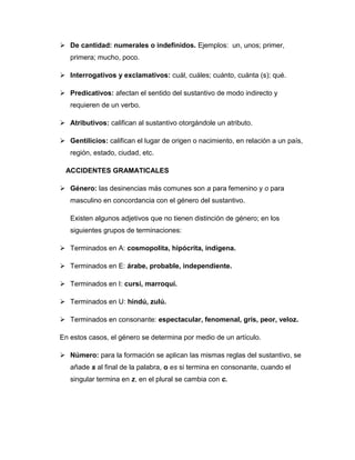  De cantidad: numerales o indefinidos. Ejemplos: un, unos; primer,
primera; mucho, poco.
 Interrogativos y exclamativos: cuál, cuáles; cuánto, cuánta (s); qué.
 Predicativos: afectan el sentido del sustantivo de modo indirecto y
requieren de un verbo.
 Atributivos: califican al sustantivo otorgándole un atributo.
 Gentilicios: califican el lugar de origen o nacimiento, en relación a un país,
región, estado, ciudad, etc.
ACCIDENTES GRAMATICALES
 Género: las desinencias más comunes son a para femenino y o para
masculino en concordancia con el género del sustantivo.
Existen algunos adjetivos que no tienen distinción de género; en los
siguientes grupos de terminaciones:
 Terminados en A: cosmopolita, hipócrita, indígena.
 Terminados en E: árabe, probable, independiente.
 Terminados en I: cursi, marroquí.
 Terminados en U: hindú, zulú.
 Terminados en consonante: espectacular, fenomenal, gris, peor, veloz.
En estos casos, el género se determina por medio de un artículo.
 Número: para la formación se aplican las mismas reglas del sustantivo, se
añade s al final de la palabra, o es si termina en consonante, cuando el
singular termina en z, en el plural se cambia con c.
 