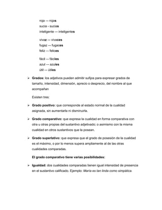 roja –- rojas
sucia - sucias
inteligente –- inteligentes
vivaz –- vivaces
fugaz –- fugaces
feliz –- felices
fácil –- fáciles
azul –- azules
útil –- útiles
 Grados: los adjetivos pueden admitir sufijos para expresar grados de
tamaño, intensidad, dimensión, aprecio o desprecio, del nombre al que
acompañan
Existen tres:
 Grado positivo: que corresponde al estado normal de la cualidad
asignada, sin aumentarla ni disminuirla.
 Grado comparativo: que expresa la cualidad en forma comparativa con
otra u otras propias del sustantivo adjetivado; o asimismo con la misma
cualidad en otros sustantivos que la posean.
 Grado superlativo: que expresa que el grado de posesión de la cualidad
es el máximo, o por lo menos supera ampliamente al de las otras
cualidades comparadas.
El grado comparativo tiene varias posibilidades:
 Igualdad: dos cualidades comparadas tienen igual intensidad de presencia
en el sustantivo calificado. Ejemplo: María es tan linda como simpática.
 