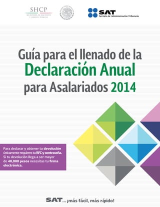 Guía para el llenado de la
Declaración Anual
para Asalariados 2014
... ¡más fácil, más rápido!
Para declarar y obtener tu devolución
únicamenterequierestuRFCycontraseña.
Si tu devolución llega a ser mayor
de 40,000 pesos necesitas tu firma
electrónica.
 