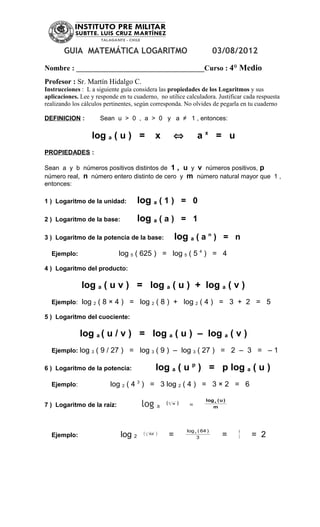 GUIA MATEMÁTICA LOGARITMO                                                       03/08/2012

Nombre : ___________________________________Curso : 4° Medio
Profesor : Sr. Martín Hidalgo C.
Instrucciones : L a siguiente guía considera las propiedades de los Logaritmos y sus
aplicaciones. Lee y responde en tu cuaderno, no utilice calculadora. Justificar cada respuesta
realizando los cálculos pertinentes, según corresponda. No olvides de pegarla en tu cuaderno

DEFINICION :            Sean u > 0 , a > 0 y a ≠ 1 , entonces:

                  log a ( u ) =                     x           ⇔            ax = u
PROPIEDADES :

Sean a y b números positivos distintos de 1 , u y v números positivos, p
número real, n número entero distinto de cero y m número natural mayor que 1 ,
entonces:

1 ) Logaritmo de la unidad:           log a ( 1 ) = 0
2 ) Logaritmo de la base:             log a ( a ) = 1
3 ) Logaritmo de la potencia de la base:                        log a ( a n ) = n
  Ejemplo:                   log 5 ( 625 ) = log 5 ( 5 4 ) = 4

4 ) Logaritmo del producto:

              log a ( u v ) = log a ( u ) + log a ( v )
  Ejemplo: log     2   ( 8 × 4 ) = log 2 ( 8 ) + log 2 ( 4 ) = 3 + 2 = 5

5 ) Logaritmo del cuociente:

              log a ( u / v ) = log a ( u ) – log a ( v )
  Ejemplo: log    3    ( 9 / 27 ) = log 3 ( 9 ) – log 3 ( 27 ) = 2 – 3 = – 1

6 ) Logaritmo de la potencia:                       log a ( u p ) = p log a ( u )
  Ejemplo:                 log 2 ( 4 3 ) = 3 log 2 ( 4 ) = 3 × 2 = 6

                                                                                  log a ( u )
7 ) Logaritmo de la raíz:              log          a
                                                        (   m
                                                                u   )    =           m




                                                                        log 2 ( 64 )            6
  Ejemplo:                    log 2    (   3
                                               64   )       =                3             =    3   = 2
 