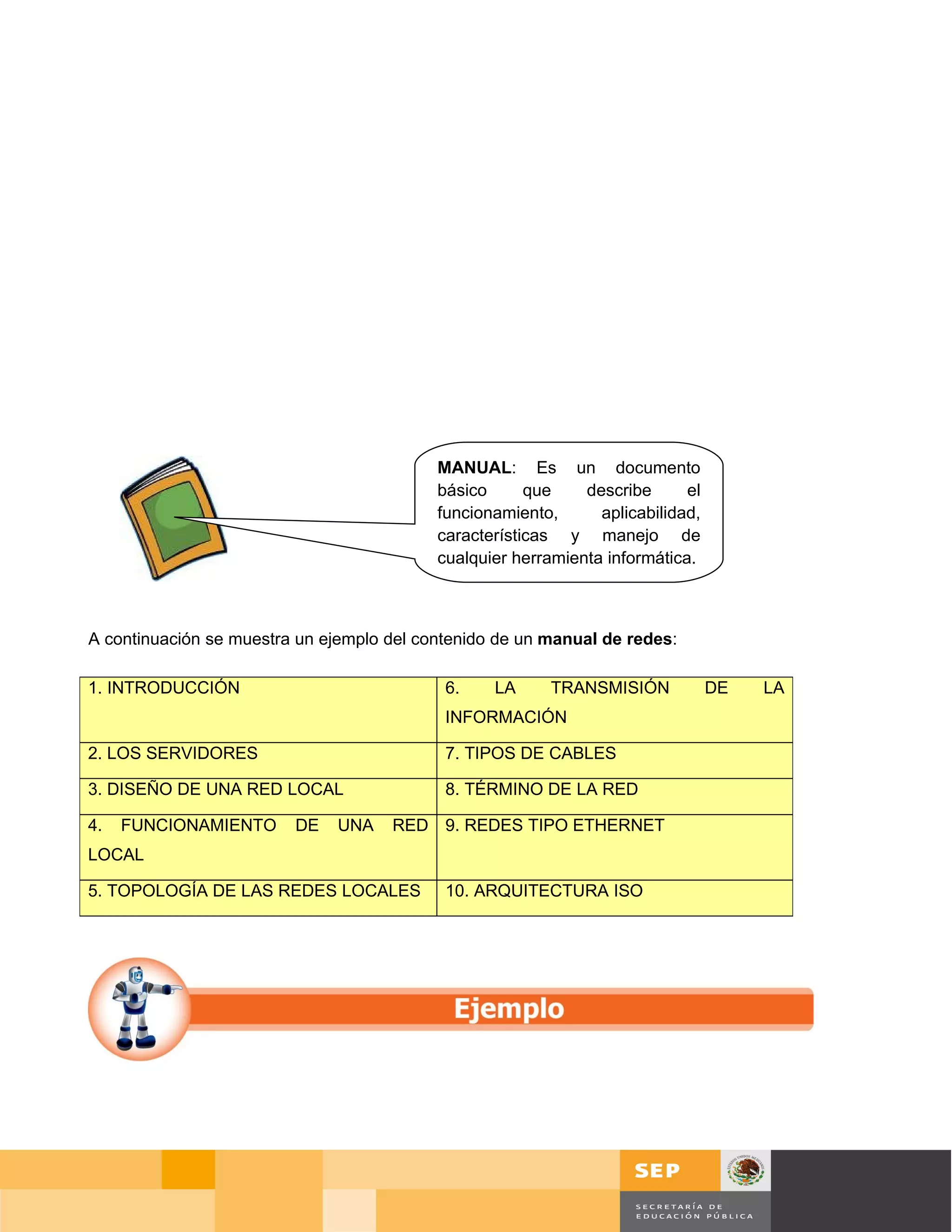 MANUAL: Es un documento
                                           básico      que    describe      el
                                           funcionamiento,      aplicabilidad,
                                           características y manejo de
                                           cualquier herramienta informática.



A continuación se muestra un ejemplo del contenido de un manual de redes:

1. INTRODUCCIÓN                             6.    LA      TRANSMISIÓN            DE    LA
                                            INFORMACIÓN

2. LOS SERVIDORES                           7. TIPOS DE CABLES

3. DISEÑO DE UNA RED LOCAL                  8. TÉRMINO DE LA RED

4.   FUNCIONAMIENTO      DE   UNA    RED 9. REDES TIPO ETHERNET
LOCAL

5. TOPOLOGÍA DE LAS REDES LOCALES           10. ARQUITECTURA ISO




                                                                                             Página 106 de 126
                                                                                 Página de
 
