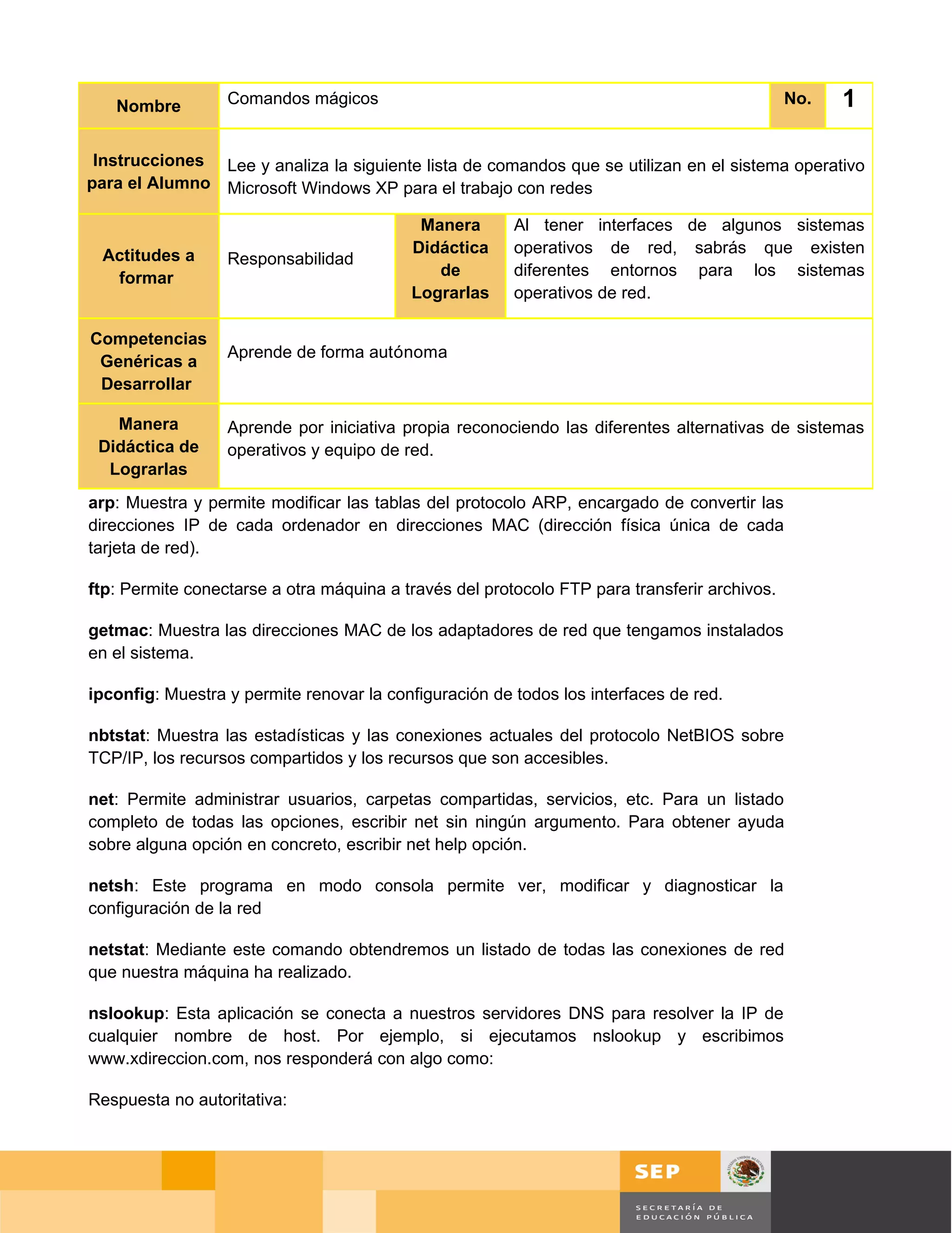 Nombre         Comandos mágicos                                                            No.   1

 Instrucciones Lee y analiza la siguiente lista de comandos que se utilizan en el sistema operativo
para el Alumno Microsoft Windows XP para el trabajo con redes

                                           Manera       Al tener interfaces de algunos sistemas
 Actitudes a                              Didáctica     operativos de red, sabrás que existen
                  Responsabilidad
  formar                                     de         diferentes entornos para los sistemas
                                          Lograrlas     operativos de red.

Competencias
                  Aprende de forma autónoma
 Genéricas a
 Desarrollar

   Manera         Aprende por iniciativa propia reconociendo las diferentes alternativas de sistemas
 Didáctica de     operativos y equipo de red.
  Lograrlas
arp: Muestra y permite modificar las tablas del protocolo ARP, encargado de convertir las
direcciones IP de cada ordenador en direcciones MAC (dirección física única de cada
tarjeta de red).

ftp: Permite conectarse a otra máquina a través del protocolo FTP para transferir archivos.

getmac: Muestra las direcciones MAC de los adaptadores de red que tengamos instalados
en el sistema.

ipconfig: Muestra y permite renovar la configuración de todos los interfaces de red.

nbtstat: Muestra las estadísticas y las conexiones actuales del protocolo NetBIOS sobre
TCP/IP, los recursos compartidos y los recursos que son accesibles.

net: Permite administrar usuarios, carpetas compartidas, servicios, etc. Para un listado
completo de todas las opciones, escribir net sin ningún argumento. Para obtener ayuda
sobre alguna opción en concreto, escribir net help opción.

netsh: Este programa en modo consola permite ver, modificar y diagnosticar la
configuración de la red

netstat: Mediante este comando obtendremos un listado de todas las conexiones de red
que nuestra máquina ha realizado.

nslookup: Esta aplicación se conecta a nuestros servidores DNS para resolver la IP de
cualquier nombre de host. Por ejemplo, si ejecutamos nslookup y escribimos
www.xdireccion.com, nos responderá con algo como:

Respuesta no autoritativa:




                                                                                              Página 107 de 126
                                                                                  Página de
 