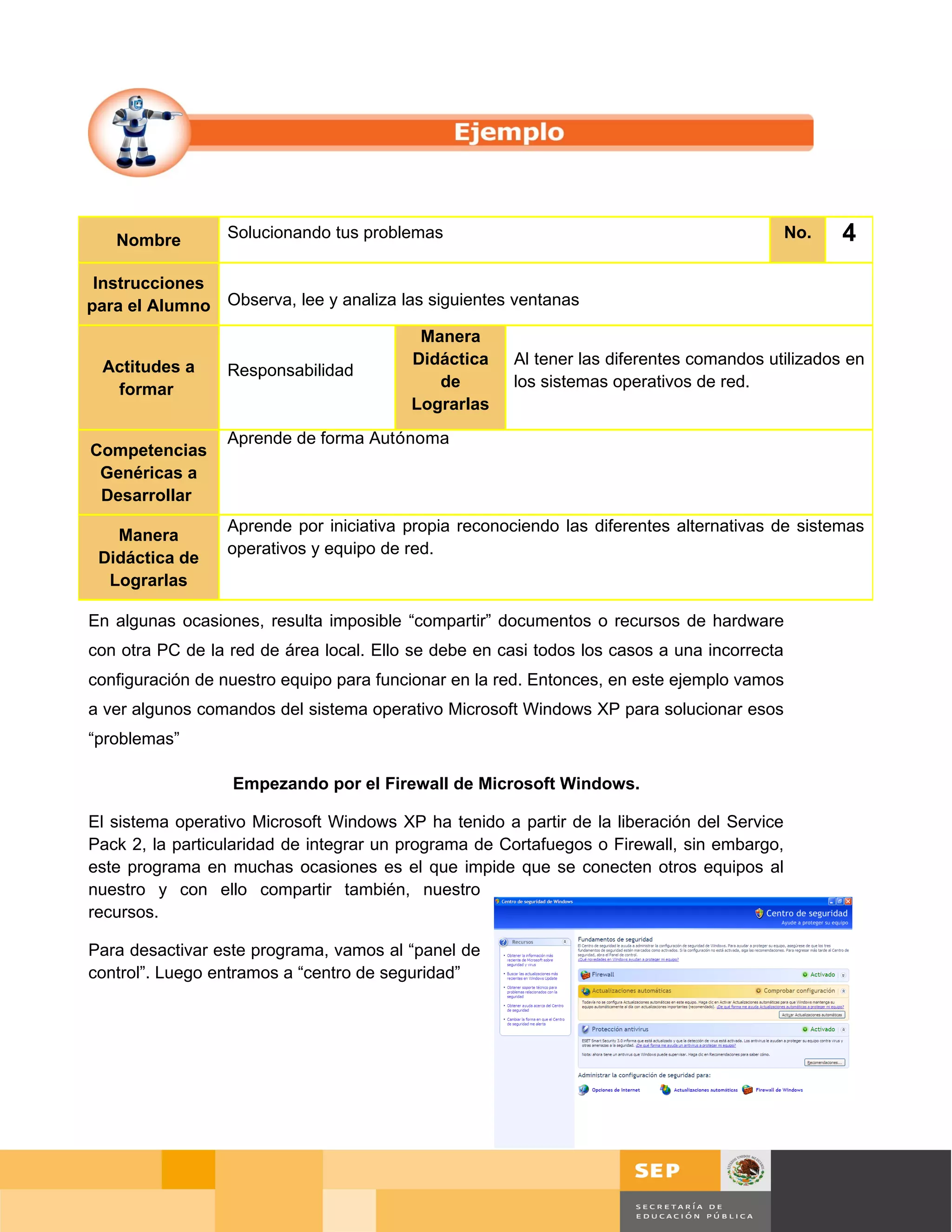 Nombre         Solucionando tus problemas                                                 No.   4
 Instrucciones
para el Alumno Observa, lee y analiza las siguientes ventanas
                                          Manera
 Actitudes a                             Didáctica     Al tener las diferentes comandos utilizados en
                  Responsabilidad
  formar                                    de         los sistemas operativos de red.
                                         Lograrlas
                  Aprende de forma Autónoma
Competencias
 Genéricas a
 Desarrollar
                  Aprende por iniciativa propia reconociendo las diferentes alternativas de sistemas
   Manera
                  operativos y equipo de red.
 Didáctica de
  Lograrlas

En algunas ocasiones, resulta imposible “compartir” documentos o recursos de hardware
con otra PC de la red de área local. Ello se debe en casi todos los casos a una incorrecta
configuración de nuestro equipo para funcionar en la red. Entonces, en este ejemplo vamos
a ver algunos comandos del sistema operativo Microsoft Windows XP para solucionar esos
“problemas”

                  Empezando por el Firewall de Microsoft Windows.

El sistema operativo Microsoft Windows XP ha tenido a partir de la liberación del Service
Pack 2, la particularidad de integrar un programa de Cortafuegos o Firewall, sin embargo,
este programa en muchas ocasiones es el que impide que se conecten otros equipos al
nuestro y con ello compartir también, nuestro
recursos.

Para desactivar este programa, vamos al “panel de
control”. Luego entramos a “centro de seguridad”




                                                                                             Página 112 de 126
                                                                                 Página de
 