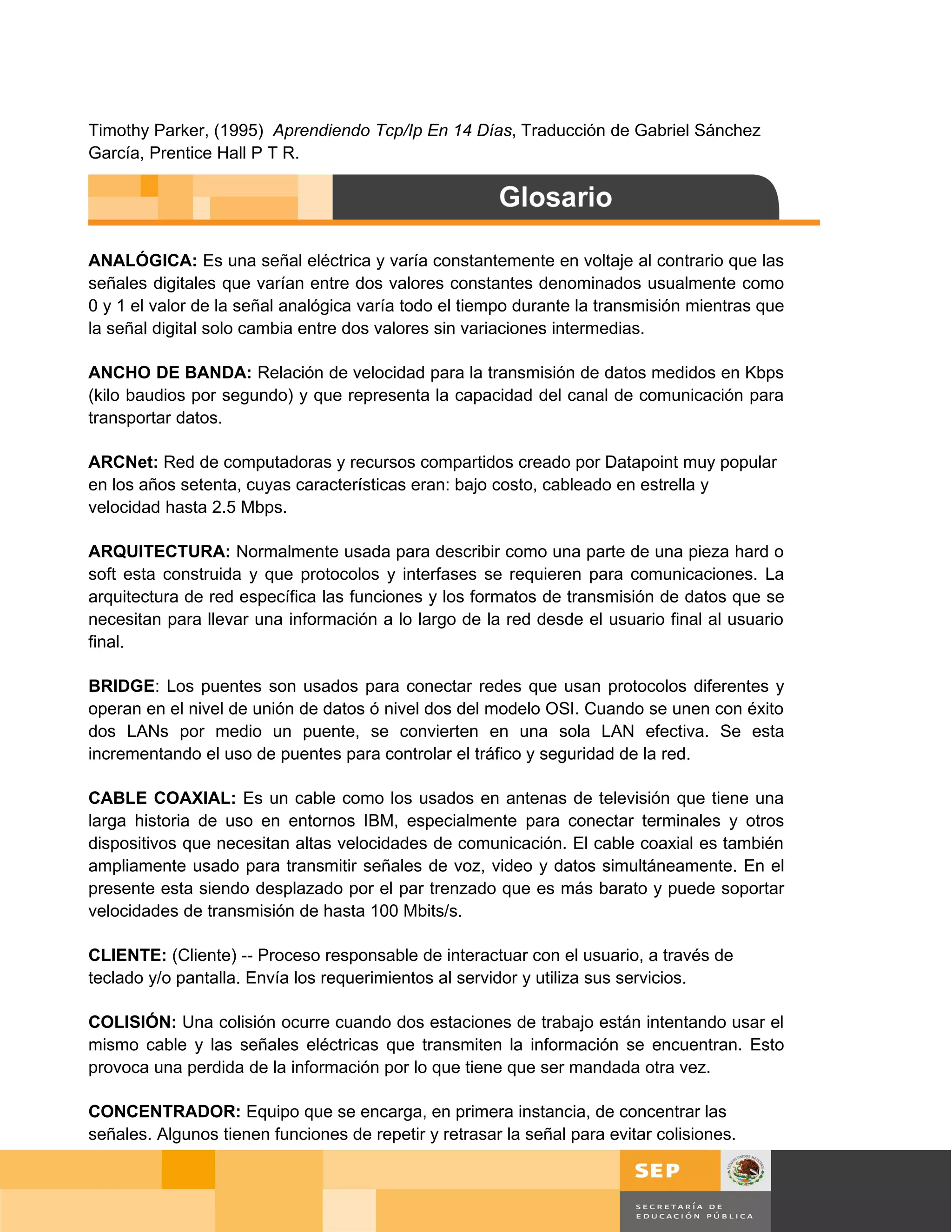Timothy Parker, (1995) Aprendiendo Tcp/Ip En 14 Días, Traducción de Gabriel Sánchez
García, Prentice Hall P T R.




ANALÓGICA: Es una señal eléctrica y varía constantemente en voltaje al contrario que las
señales digitales que varían entre dos valores constantes denominados usualmente como
0 y 1 el valor de la señal analógica varía todo el tiempo durante la transmisión mientras que
la señal digital solo cambia entre dos valores sin variaciones intermedias.

ANCHO DE BANDA: Relación de velocidad para la transmisión de datos medidos en Kbps
(kilo baudios por segundo) y que representa la capacidad del canal de comunicación para
transportar datos.

ARCNet: Red de computadoras y recursos compartidos creado por Datapoint muy popular
en los años setenta, cuyas características eran: bajo costo, cableado en estrella y
velocidad hasta 2.5 Mbps.

ARQUITECTURA: Normalmente usada para describir como una parte de una pieza hard o
soft esta construida y que protocolos y interfases se requieren para comunicaciones. La
arquitectura de red específica las funciones y los formatos de transmisión de datos que se
necesitan para llevar una información a lo largo de la red desde el usuario final al usuario
final.

BRIDGE: Los puentes son usados para conectar redes que usan protocolos diferentes y
operan en el nivel de unión de datos ó nivel dos del modelo OSI. Cuando se unen con éxito
dos LANs por medio un puente, se convierten en una sola LAN efectiva. Se esta
incrementando el uso de puentes para controlar el tráfico y seguridad de la red.

CABLE COAXIAL: Es un cable como los usados en antenas de televisión que tiene una
larga historia de uso en entornos IBM, especialmente para conectar terminales y otros
dispositivos que necesitan altas velocidades de comunicación. El cable coaxial es también
ampliamente usado para transmitir señales de voz, video y datos simultáneamente. En el
presente esta siendo desplazado por el par trenzado que es más barato y puede soportar
velocidades de transmisión de hasta 100 Mbits/s.

CLIENTE: (Cliente) -- Proceso responsable de interactuar con el usuario, a través de
teclado y/o pantalla. Envía los requerimientos al servidor y utiliza sus servicios.

COLISIÓN: Una colisión ocurre cuando dos estaciones de trabajo están intentando usar el
mismo cable y las señales eléctricas que transmiten la información se encuentran. Esto
provoca una perdida de la información por lo que tiene que ser mandada otra vez.

CONCENTRADOR: Equipo que se encarga, en primera instancia, de concentrar las
señales. Algunos tienen funciones de repetir y retrasar la señal para evitar colisiones.


                                                                                                Página 121 de 126
                                                                                    Página de
 