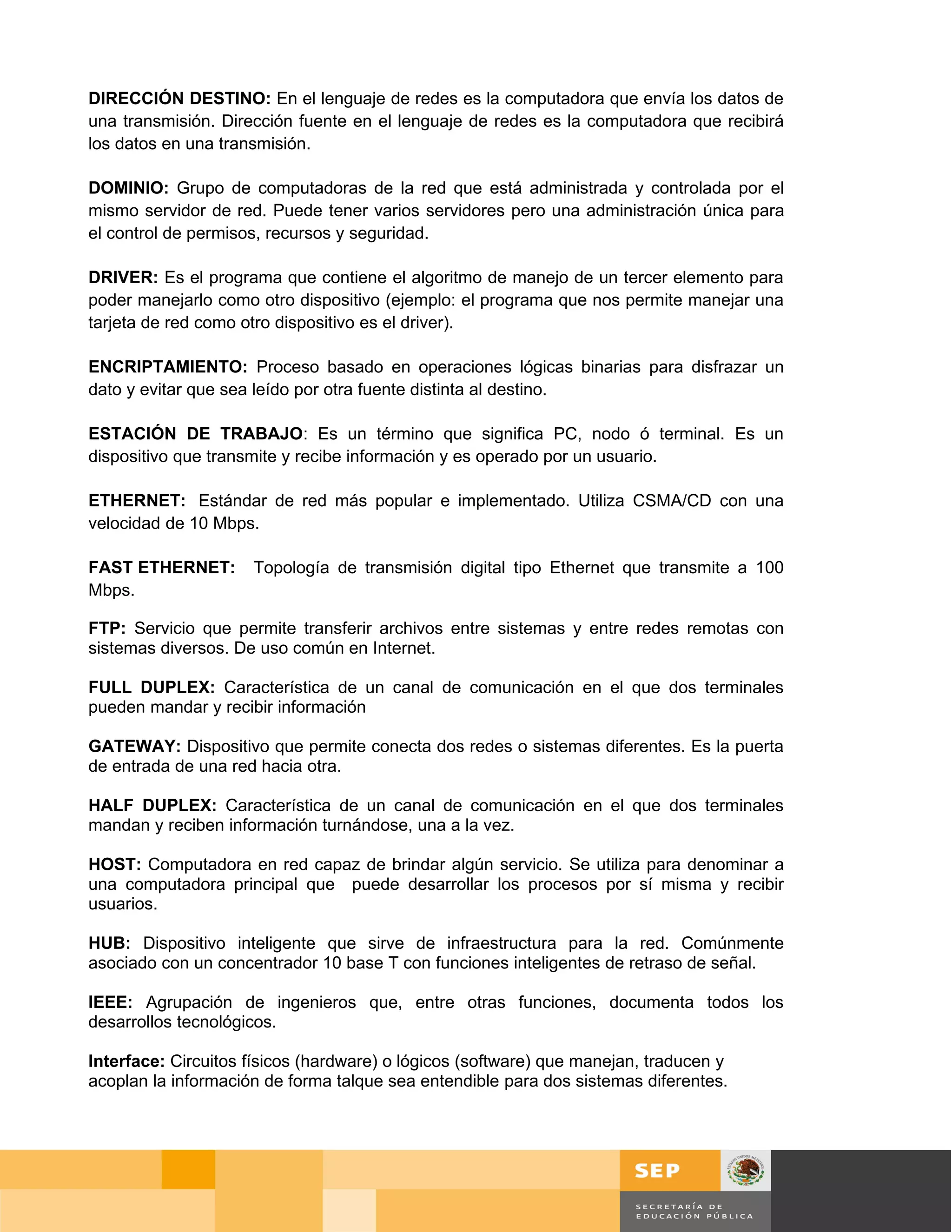 DIRECCIÓN DESTINO: En el lenguaje de redes es la computadora que envía los datos de
una transmisión. Dirección fuente en el lenguaje de redes es la computadora que recibirá
los datos en una transmisión.

DOMINIO: Grupo de computadoras de la red que está administrada y controlada por el
mismo servidor de red. Puede tener varios servidores pero una administración única para
el control de permisos, recursos y seguridad.

DRIVER: Es el programa que contiene el algoritmo de manejo de un tercer elemento para
poder manejarlo como otro dispositivo (ejemplo: el programa que nos permite manejar una
tarjeta de red como otro dispositivo es el driver).

ENCRIPTAMIENTO: Proceso basado en operaciones lógicas binarias para disfrazar un
dato y evitar que sea leído por otra fuente distinta al destino.

ESTACIÓN DE TRABAJO: Es un término que significa PC, nodo ó terminal. Es un
dispositivo que transmite y recibe información y es operado por un usuario.

ETHERNET: Estándar de red más popular e implementado. Utiliza CSMA/CD con una
velocidad de 10 Mbps.

FAST ETHERNET:       Topología de transmisión digital tipo Ethernet que transmite a 100
Mbps.

FTP: Servicio que permite transferir archivos entre sistemas y entre redes remotas con
sistemas diversos. De uso común en Internet.

FULL DUPLEX: Característica de un canal de comunicación en el que dos terminales
pueden mandar y recibir información

GATEWAY: Dispositivo que permite conecta dos redes o sistemas diferentes. Es la puerta
de entrada de una red hacia otra.

HALF DUPLEX: Característica de un canal de comunicación en el que dos terminales
mandan y reciben información turnándose, una a la vez.

HOST: Computadora en red capaz de brindar algún servicio. Se utiliza para denominar a
una computadora principal que puede desarrollar los procesos por sí misma y recibir
usuarios.

HUB: Dispositivo inteligente que sirve de infraestructura para la red. Comúnmente
asociado con un concentrador 10 base T con funciones inteligentes de retraso de señal.

IEEE: Agrupación de ingenieros que, entre otras funciones, documenta todos los
desarrollos tecnológicos.

Interface: Circuitos físicos (hardware) o lógicos (software) que manejan, traducen y
acoplan la información de forma talque sea entendible para dos sistemas diferentes.




                                                                                              Página 122 de 126
                                                                                  Página de
 