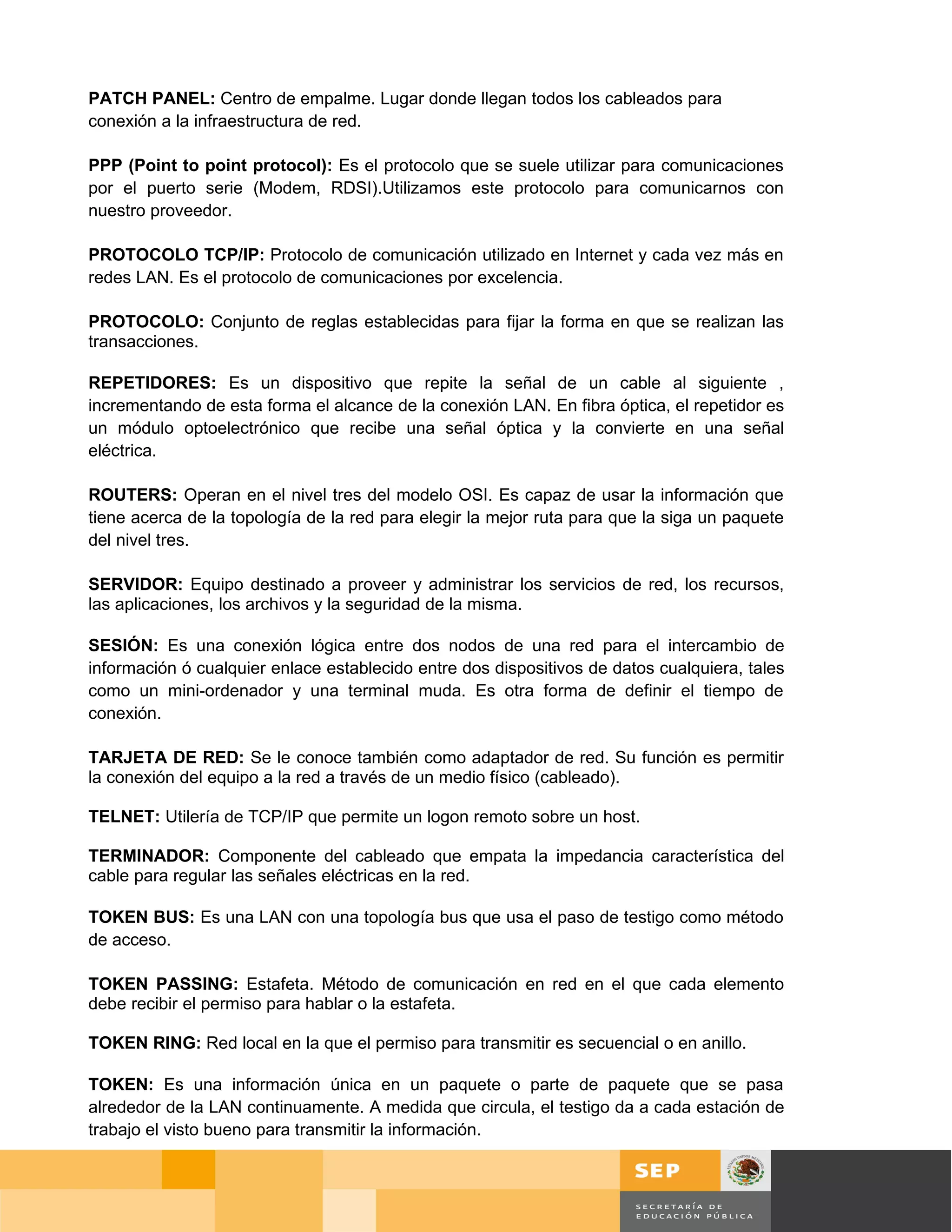 PATCH PANEL: Centro de empalme. Lugar donde llegan todos los cableados para
conexión a la infraestructura de red.

PPP (Point to point protocol): Es el protocolo que se suele utilizar para comunicaciones
por el puerto serie (Modem, RDSI).Utilizamos este protocolo para comunicarnos con
nuestro proveedor.

PROTOCOLO TCP/IP: Protocolo de comunicación utilizado en Internet y cada vez más en
redes LAN. Es el protocolo de comunicaciones por excelencia.

PROTOCOLO: Conjunto de reglas establecidas para fijar la forma en que se realizan las
transacciones.

REPETIDORES: Es un dispositivo que repite la señal de un cable al siguiente ,
incrementando de esta forma el alcance de la conexión LAN. En fibra óptica, el repetidor es
un módulo optoelectrónico que recibe una señal óptica y la convierte en una señal
eléctrica.

ROUTERS: Operan en el nivel tres del modelo OSI. Es capaz de usar la información que
tiene acerca de la topología de la red para elegir la mejor ruta para que la siga un paquete
del nivel tres.

SERVIDOR: Equipo destinado a proveer y administrar los servicios de red, los recursos,
las aplicaciones, los archivos y la seguridad de la misma.

SESIÓN: Es una conexión lógica entre dos nodos de una red para el intercambio de
información ó cualquier enlace establecido entre dos dispositivos de datos cualquiera, tales
como un mini-ordenador y una terminal muda. Es otra forma de definir el tiempo de
conexión.

TARJETA DE RED: Se le conoce también como adaptador de red. Su función es permitir
la conexión del equipo a la red a través de un medio físico (cableado).

TELNET: Utilería de TCP/IP que permite un logon remoto sobre un host.

TERMINADOR: Componente del cableado que empata la impedancia característica del
cable para regular las señales eléctricas en la red.

TOKEN BUS: Es una LAN con una topología bus que usa el paso de testigo como método
de acceso.

TOKEN PASSING: Estafeta. Método de comunicación en red en el que cada elemento
debe recibir el permiso para hablar o la estafeta.

TOKEN RING: Red local en la que el permiso para transmitir es secuencial o en anillo.

TOKEN: Es una información única en un paquete o parte de paquete que se pasa
alrededor de la LAN continuamente. A medida que circula, el testigo da a cada estación de
trabajo el visto bueno para transmitir la información.


                                                                                               Página 124 de 126
                                                                                  Página de
 