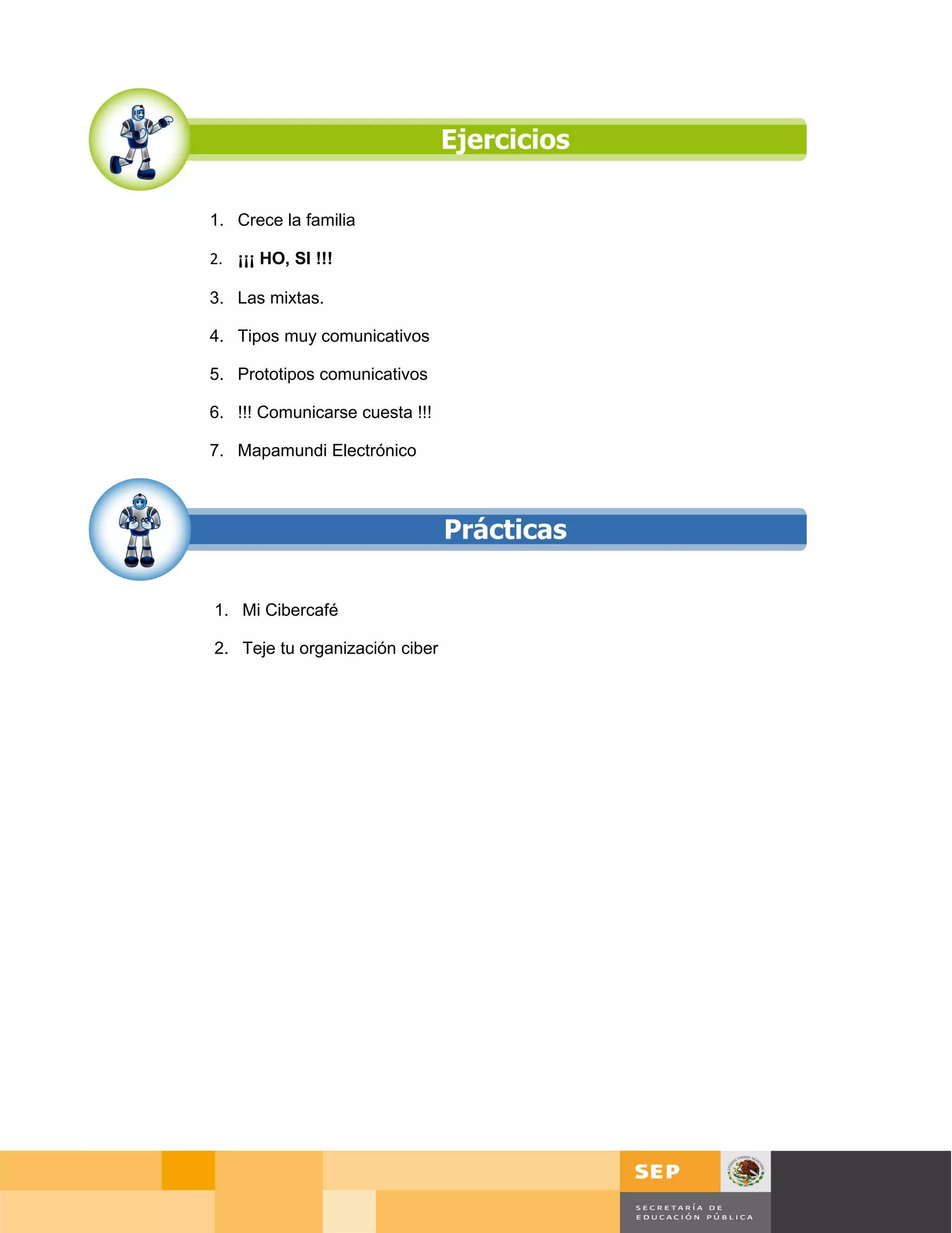 1. Crece la familia

2. ¡¡¡ HO, SI !!!

3. Las mixtas.

4. Tipos muy comunicativos

5. Prototipos comunicativos

6. !!! Comunicarse cuesta !!!

7. Mapamundi Electrónico




1. Mi Cibercafé

2. Teje tu organización ciber




                                            Página 16 de 127
                                Página de
 