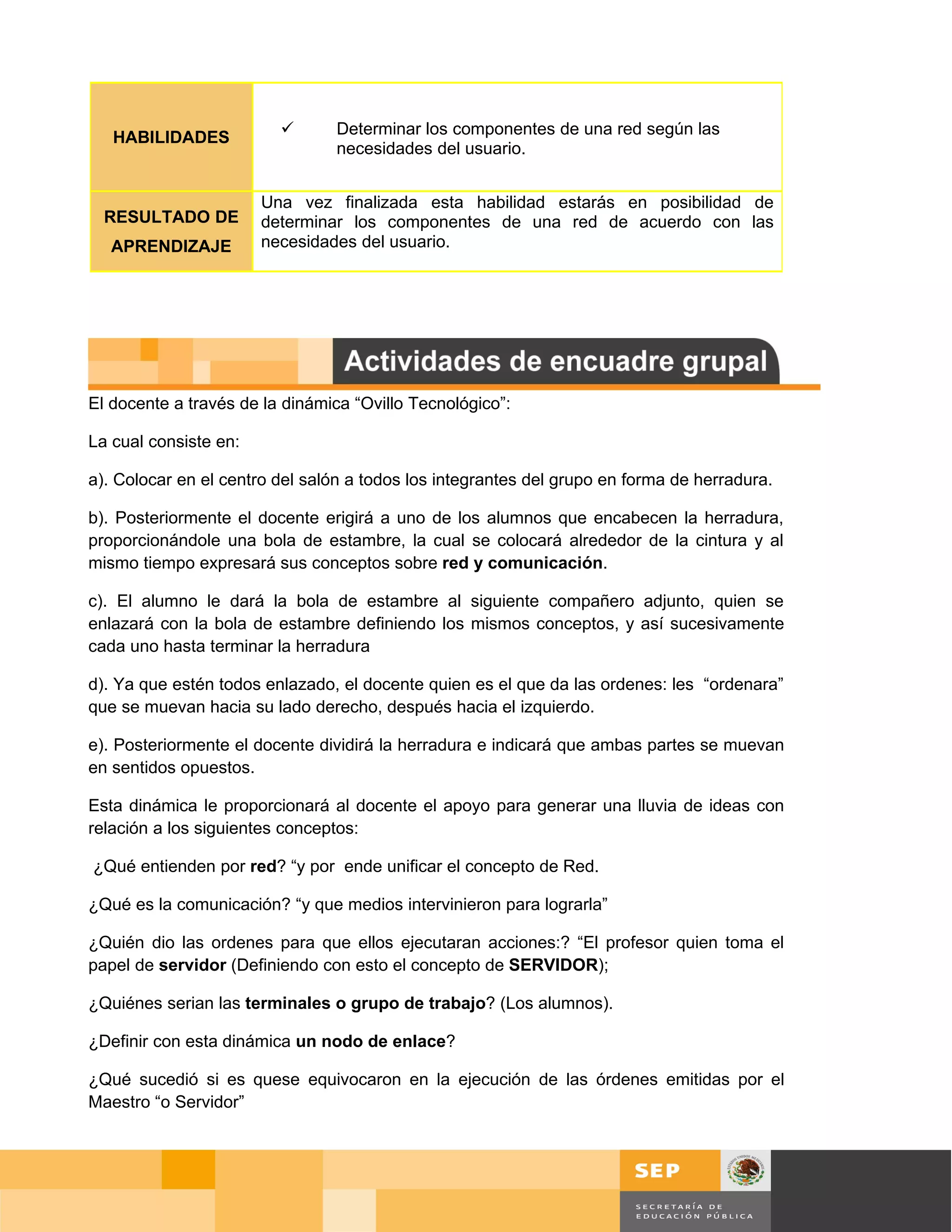        Determinar los componentes de una red según las
   HABILIDADES
                                 necesidades del usuario.


                       Una vez finalizada esta habilidad estarás en posibilidad de
  RESULTADO DE         determinar los componentes de una red de acuerdo con las
   APRENDIZAJE         necesidades del usuario.




El docente a través de la dinámica “Ovillo Tecnológico”:

La cual consiste en:

a). Colocar en el centro del salón a todos los integrantes del grupo en forma de herradura.

b). Posteriormente el docente erigirá a uno de los alumnos que encabecen la herradura,
proporcionándole una bola de estambre, la cual se colocará alrededor de la cintura y al
mismo tiempo expresará sus conceptos sobre red y comunicación.

c). El alumno le dará la bola de estambre al siguiente compañero adjunto, quien se
enlazará con la bola de estambre definiendo los mismos conceptos, y así sucesivamente
cada uno hasta terminar la herradura

d). Ya que estén todos enlazado, el docente quien es el que da las ordenes: les “ordenara”
que se muevan hacia su lado derecho, después hacia el izquierdo.

e). Posteriormente el docente dividirá la herradura e indicará que ambas partes se muevan
en sentidos opuestos.

Esta dinámica le proporcionará al docente el apoyo para generar una lluvia de ideas con
relación a los siguientes conceptos:

¿Qué entienden por red? “y por ende unificar el concepto de Red.

¿Qué es la comunicación? “y que medios intervinieron para lograrla”

¿Quién dio las ordenes para que ellos ejecutaran acciones:? “El profesor quien toma el
papel de servidor (Definiendo con esto el concepto de SERVIDOR);

¿Quiénes serian las terminales o grupo de trabajo? (Los alumnos).

¿Definir con esta dinámica un nodo de enlace?

¿Qué sucedió si es quese equivocaron en la ejecución de las órdenes emitidas por el
Maestro “o Servidor”




                                                                                               Página 18 de 127
                                                                                   Página de
 