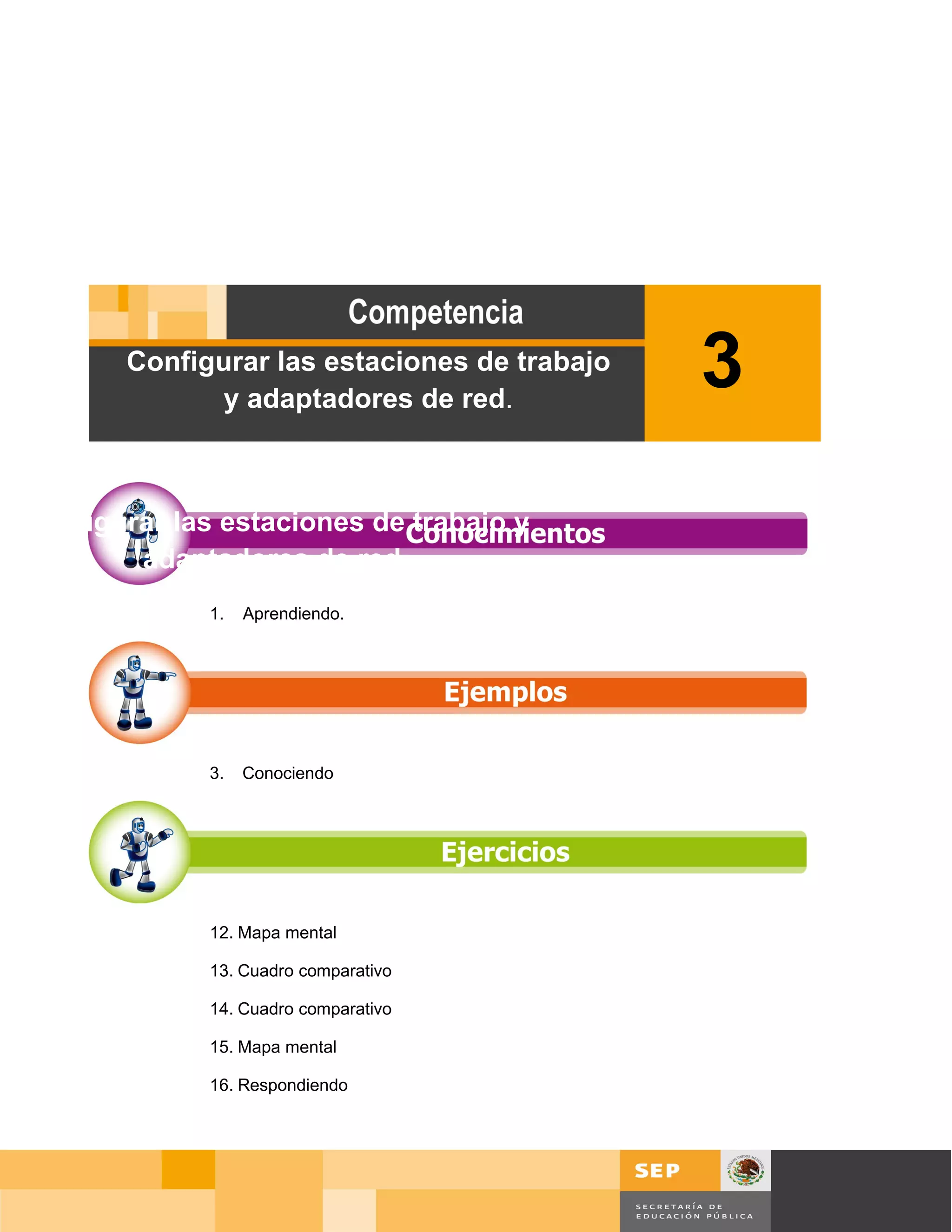 Configurar las estaciones de trabajo
              y adaptadores de red.
                                              3
Configurar las estaciones de trabajo y
        adaptadores de red.
              1.   Aprendiendo.




              3.   Conociendo




              12. Mapa mental

              13. Cuadro comparativo

              14. Cuadro comparativo

              15. Mapa mental

              16. Respondiendo




                                                          Página 66 de 126
                                              Página de
 