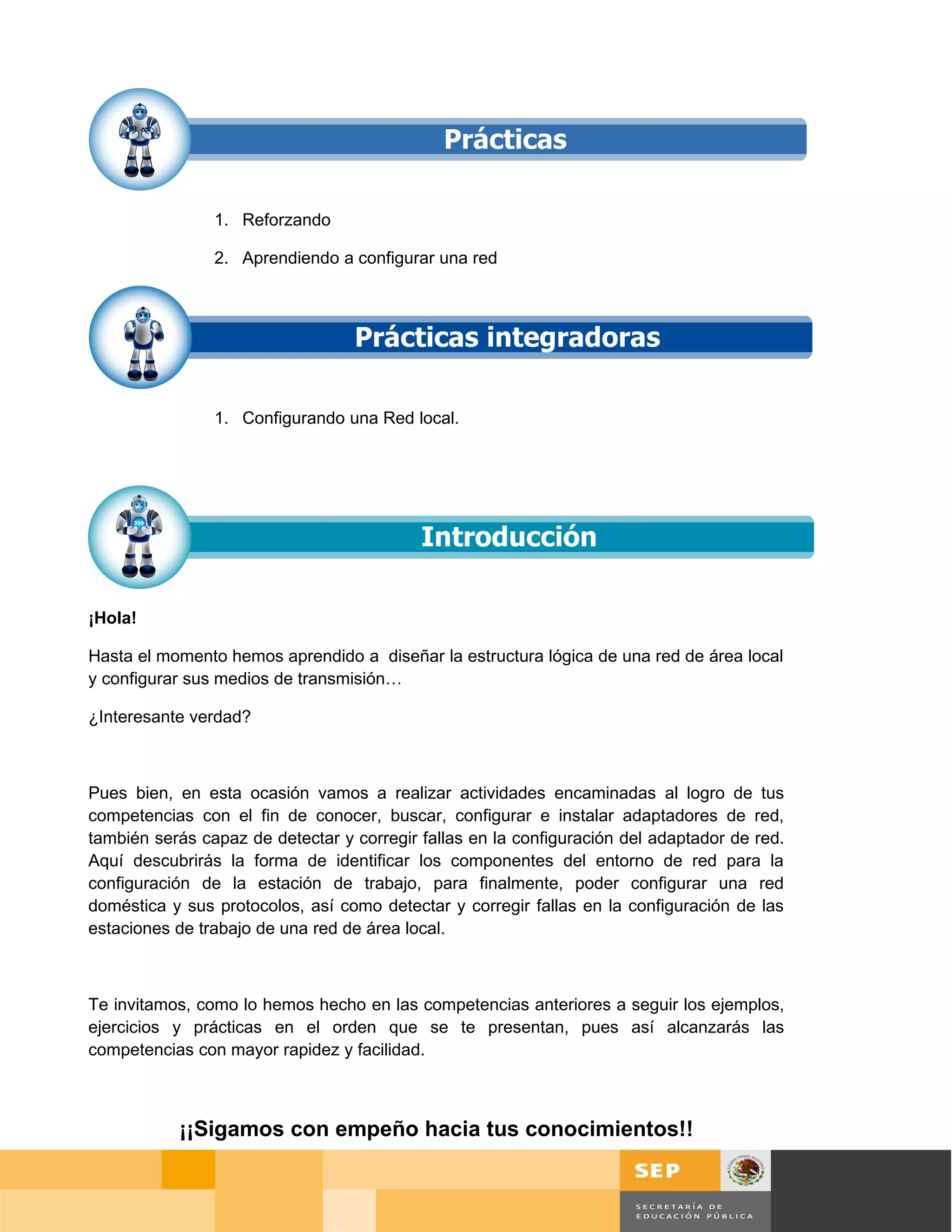 1. Reforzando

                2. Aprendiendo a configurar una red




                1. Configurando una Red local.




¡Hola!

Hasta el momento hemos aprendido a diseñar la estructura lógica de una red de área local
y configurar sus medios de transmisión…

¿Interesante verdad?



Pues bien, en esta ocasión vamos a realizar actividades encaminadas al logro de tus
competencias con el fin de conocer, buscar, configurar e instalar adaptadores de red,
también serás capaz de detectar y corregir fallas en la configuración del adaptador de red.
Aquí descubrirás la forma de identificar los componentes del entorno de red para la
configuración de la estación de trabajo, para finalmente, poder configurar una red
doméstica y sus protocolos, así como detectar y corregir fallas en la configuración de las
estaciones de trabajo de una red de área local.



Te invitamos, como lo hemos hecho en las competencias anteriores a seguir los ejemplos,
ejercicios y prácticas en el orden que se te presentan, pues así alcanzarás las
competencias con mayor rapidez y facilidad.



           ¡¡Sigamos con empeño hacia tus conocimientos!!

                                                                                              Página 67 de 126
                                                                                 Página de
 