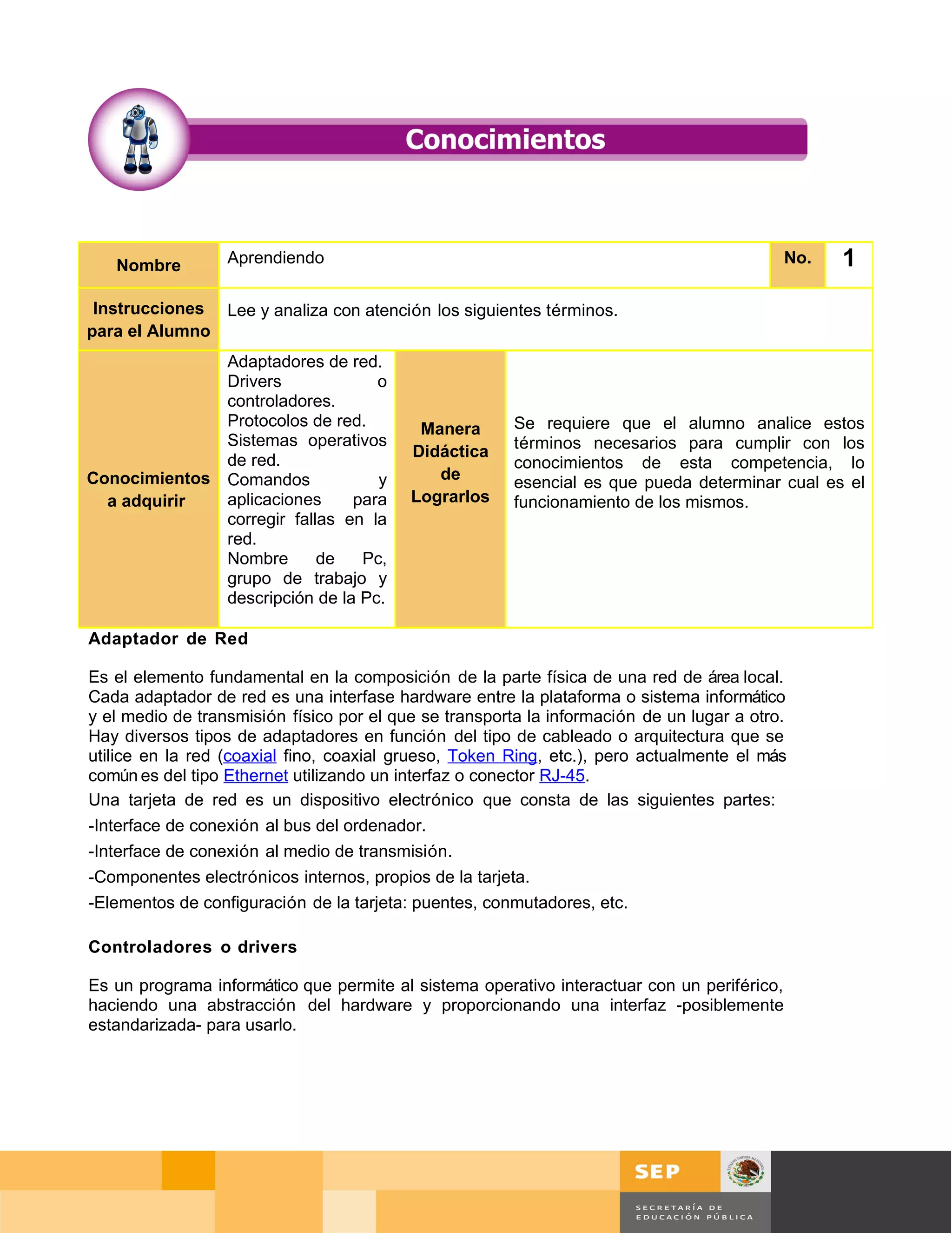 Nombre         Aprendiendo                                                                 No.    1
 Instrucciones Lee y analiza con atención los siguientes términos.
para el Alumno
              Adaptadores de red.
              Drivers             o
              controladores.
              Protocolos de red.           Manera       Se requiere que el alumno analice estos
              Sistemas operativos                       términos necesarios para cumplir con los
                                          Didáctica
              de red.                                   conocimientos de esta competencia, lo
Conocimientos Comandos            y          de         esencial es que pueda determinar cual es el
  a adquirir  aplicaciones     para       Lograrlos     funcionamiento de los mismos.
              corregir fallas en la
              red.
              Nombre       de   Pc,
              grupo de trabajo y
              descripción de la Pc.

Adaptador de Red

Es el elemento fundamental en la composición de la parte física de una red de área local.
Cada adaptador de red es una interfase hardware entre la plataforma o sistema informático
y el medio de transmisión físico por el que se transporta la información de un lugar a otro.
Hay diversos tipos de adaptadores en función del tipo de cableado o arquitectura que se
utilice en la red (coaxial fino, coaxial grueso, Token Ring, etc.), pero actualmente el más
común es del tipo Ethernet utilizando un interfaz o conector RJ-45.
Una tarjeta de red es un dispositivo electrónico que consta de las siguientes partes:
-Interface de conexión al bus del ordenador.
-Interface de conexión al medio de transmisión.
-Componentes electrónicos internos, propios de la tarjeta.
-Elementos de configuración de la tarjeta: puentes, conmutadores, etc.

Controladores o drivers

Es un programa informático que permite al sistema operativo interactuar con un periférico,
haciendo una abstracción del hardware y proporcionando una interfaz -posiblemente
estandarizada- para usarlo.




                                                                                               Página 69 de 126
                                                                                  Página de
 