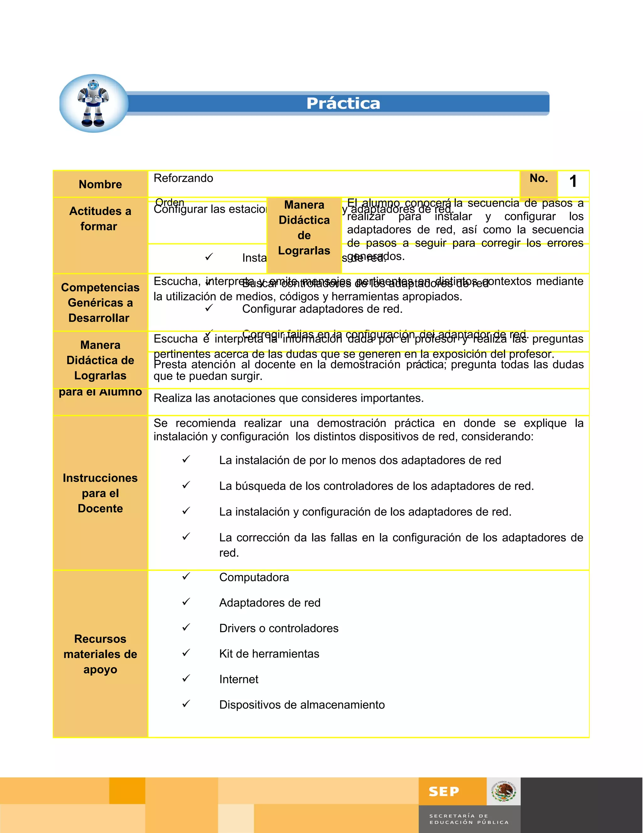 Reforzando                                                                  No.   1
   Nombre

                 Configurar las estacionesManera y adaptadores de red.
                 Orden                                 El alumno conocerá la secuencia de pasos a
 Actitudes a                                de trabajo
Competencia a                             Didáctica realizar para instalar y configurar los
   formar
 Desarrollar                                           adaptadores de red, así como la secuencia
                                              de
                                                       de pasos a seguir para corregir los errores
                                         Lograrlas generados.
                                 Instalar adaptadores de red.

                 Escucha,   interpreta y emite mensajes de los adaptadores de red
                                     Buscar controladores pertinentes en distintos contextos mediante
Competencias
 Habilidades     la utilización de medios, códigos y herramientas apropiados.
 Genéricas a
                                    Configurar adaptadores de red.
 Desarrollar
                         
               Escucha e interpreta la información configuraciónprofesor y realiza red. preguntas
                                Corregir fallas en la dada por el del adaptador de las
    Manera
               pertinentes acerca de las dudas que se generen en la exposición del profesor.
  Didáctica de Presta atención al docente en la demostración práctica; pregunta todas las dudas
   Lograrlas
 Instrucciones que te puedan surgir.
para el Alumno
               Realiza las anotaciones que consideres importantes.

                 Se recomienda realizar una demostración práctica en donde se explique la
                 instalación y configuración los distintos dispositivos de red, considerando:

                             La instalación de por lo menos dos adaptadores de red
Instrucciones
                             La búsqueda de los controladores de los adaptadores de red.
    para el
   Docente                   La instalación y configuración de los adaptadores de red.

                             La corrección da las fallas en la configuración de los adaptadores de
                              red.

                             Computadora

                             Adaptadores de red

                             Drivers o controladores
 Recursos
materiales de                Kit de herramientas
   apoyo
                             Internet

                             Dispositivos de almacenamiento




                                                                                             Página 74 de 126
                                                                                 Página de
 