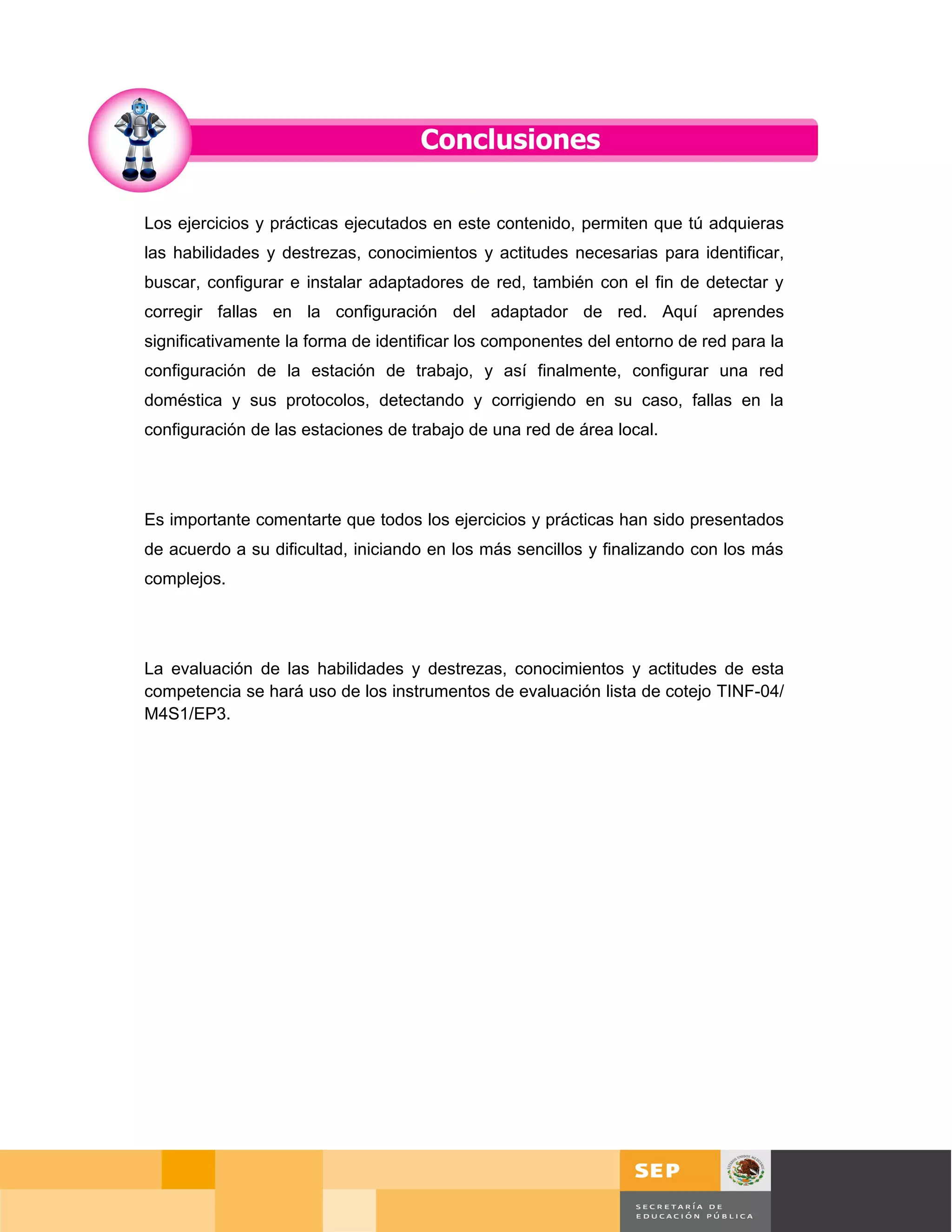 Los ejercicios y prácticas ejecutados en este contenido, permiten que tú adquieras
las habilidades y destrezas, conocimientos y actitudes necesarias para identificar,
buscar, configurar e instalar adaptadores de red, también con el fin de detectar y
corregir fallas en la configuración del adaptador de red. Aquí aprendes
significativamente la forma de identificar los componentes del entorno de red para la
configuración de la estación de trabajo, y así finalmente, configurar una red
doméstica y sus protocolos, detectando y corrigiendo en su caso, fallas en la
configuración de las estaciones de trabajo de una red de área local.




Es importante comentarte que todos los ejercicios y prácticas han sido presentados
de acuerdo a su dificultad, iniciando en los más sencillos y finalizando con los más
complejos.




La evaluación de las habilidades y destrezas, conocimientos y actitudes de esta
competencia se hará uso de los instrumentos de evaluación lista de cotejo TINF-04/
M4S1/EP3.




                                                                                        Página 83 de 126
                                                                           Página de
 