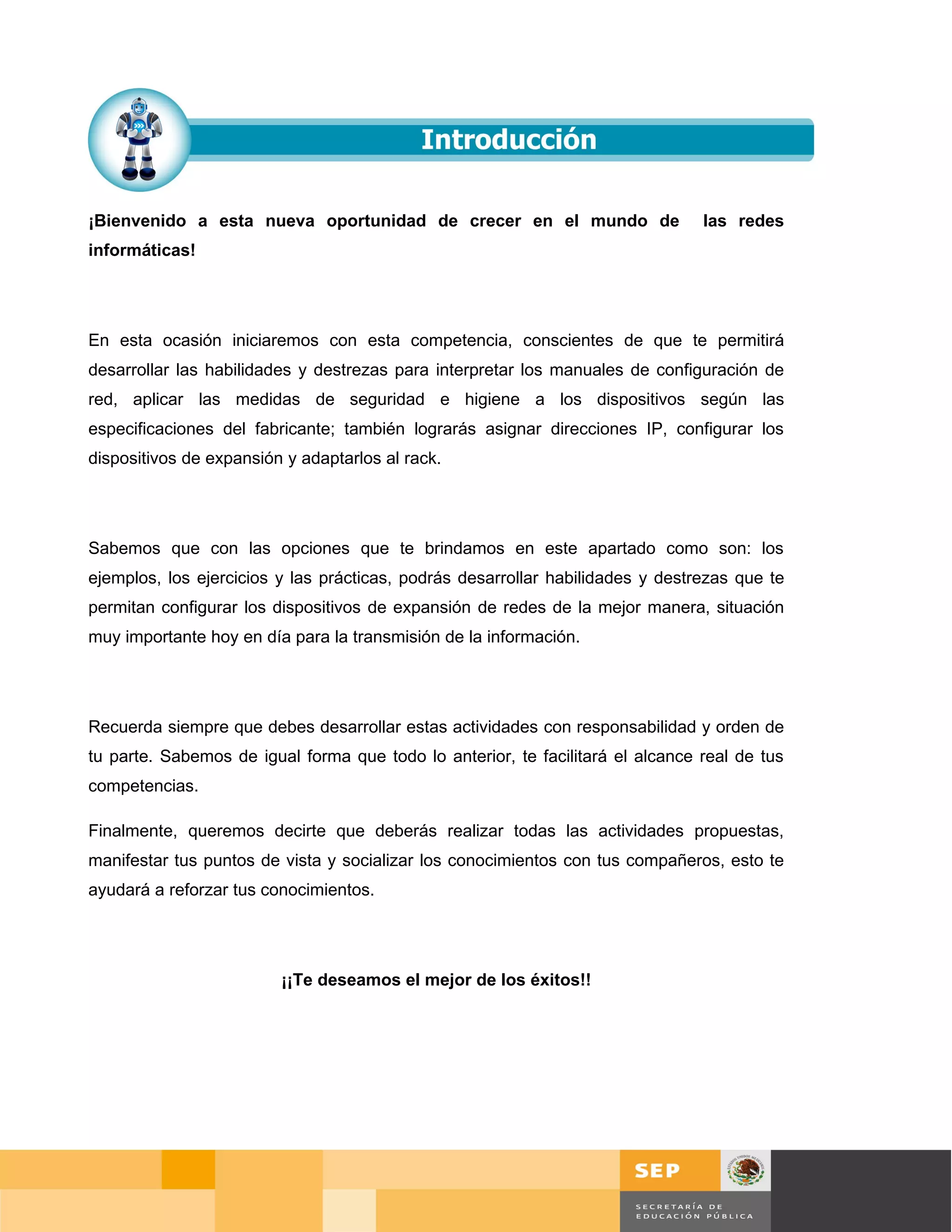 ¡Bienvenido a esta nueva oportunidad de crecer en el mundo de                   las redes
informáticas!




En esta ocasión iniciaremos con esta competencia, conscientes de que te permitirá
desarrollar las habilidades y destrezas para interpretar los manuales de configuración de
red, aplicar las medidas de seguridad e higiene a los dispositivos según las
especificaciones del fabricante; también lograrás asignar direcciones IP, configurar los
dispositivos de expansión y adaptarlos al rack.




Sabemos que con las opciones que te brindamos en este apartado como son: los
ejemplos, los ejercicios y las prácticas, podrás desarrollar habilidades y destrezas que te
permitan configurar los dispositivos de expansión de redes de la mejor manera, situación
muy importante hoy en día para la transmisión de la información.




Recuerda siempre que debes desarrollar estas actividades con responsabilidad y orden de
tu parte. Sabemos de igual forma que todo lo anterior, te facilitará el alcance real de tus
competencias.

Finalmente, queremos decirte que deberás realizar todas las actividades propuestas,
manifestar tus puntos de vista y socializar los conocimientos con tus compañeros, esto te
ayudará a reforzar tus conocimientos.




                         ¡¡Te deseamos el mejor de los éxitos!!




                                                                                              Página 85 de 126
                                                                                 Página de
 