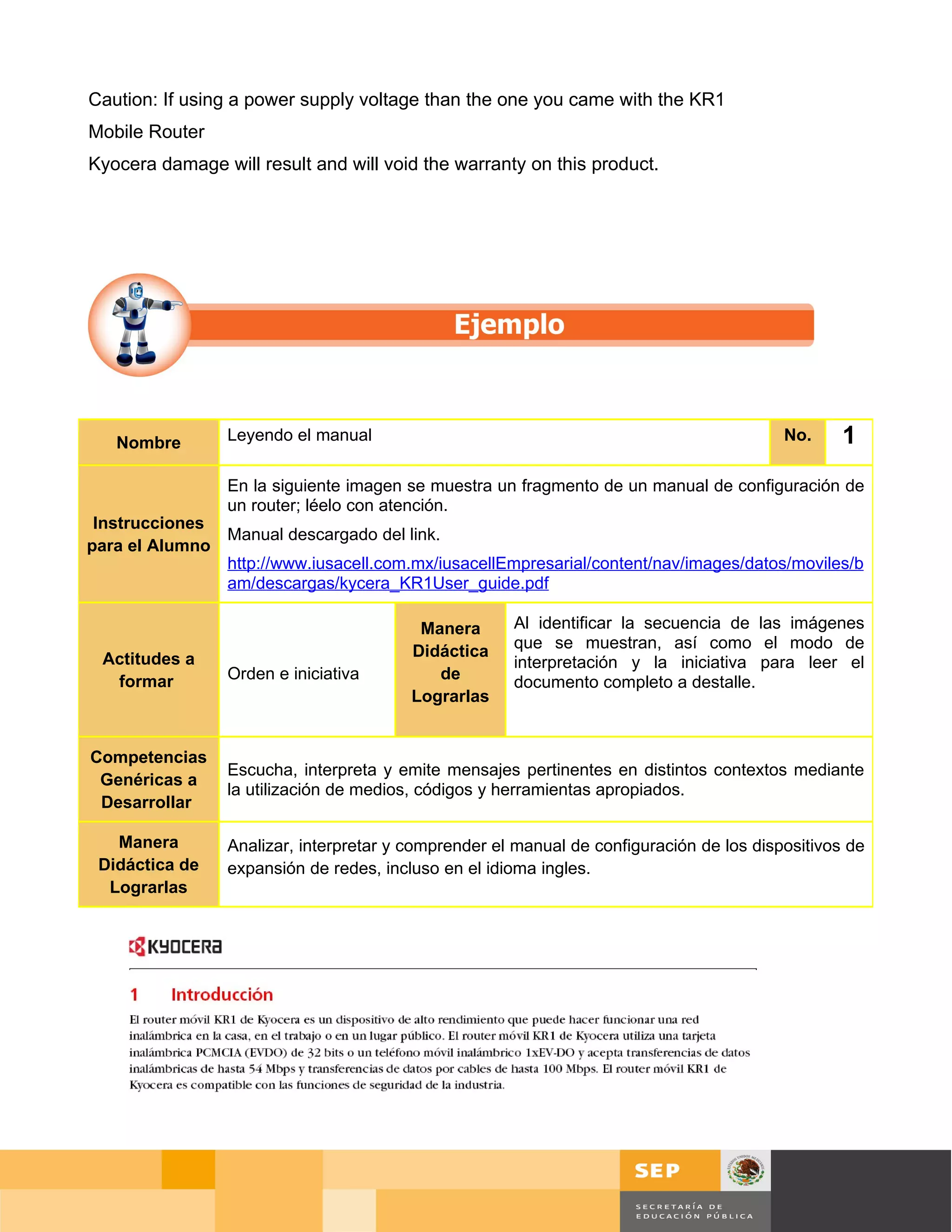 Caution: If using a power supply voltage than the one you came with the KR1
Mobile Router
Kyocera damage will result and will void the warranty on this product.




   Nombre        Leyendo el manual                                                          No.   1
                 En la siguiente imagen se muestra un fragmento de un manual de configuración de
                 un router; léelo con atención.
 Instrucciones
               Manual descargado del link.
para el Alumno
               http://www.iusacell.com.mx/iusacellEmpresarial/content/nav/images/datos/moviles/b
               am/descargas/kycera_KR1User_guide.pdf

                                          Manera      Al identificar la secuencia de las imágenes
                                         Didáctica    que se muestran, así como el modo de
 Actitudes a                                          interpretación y la iniciativa para leer el
  formar         Orden e iniciativa         de        documento completo a destalle.
                                         Lograrlas


Competencias
                 Escucha, interpreta y emite mensajes pertinentes en distintos contextos mediante
 Genéricas a
                 la utilización de medios, códigos y herramientas apropiados.
 Desarrollar

   Manera        Analizar, interpretar y comprender el manual de configuración de los dispositivos de
 Didáctica de    expansión de redes, incluso en el idioma ingles.
  Lograrlas




                                                                                            Página 88 de 126
                                                                                Página de
 