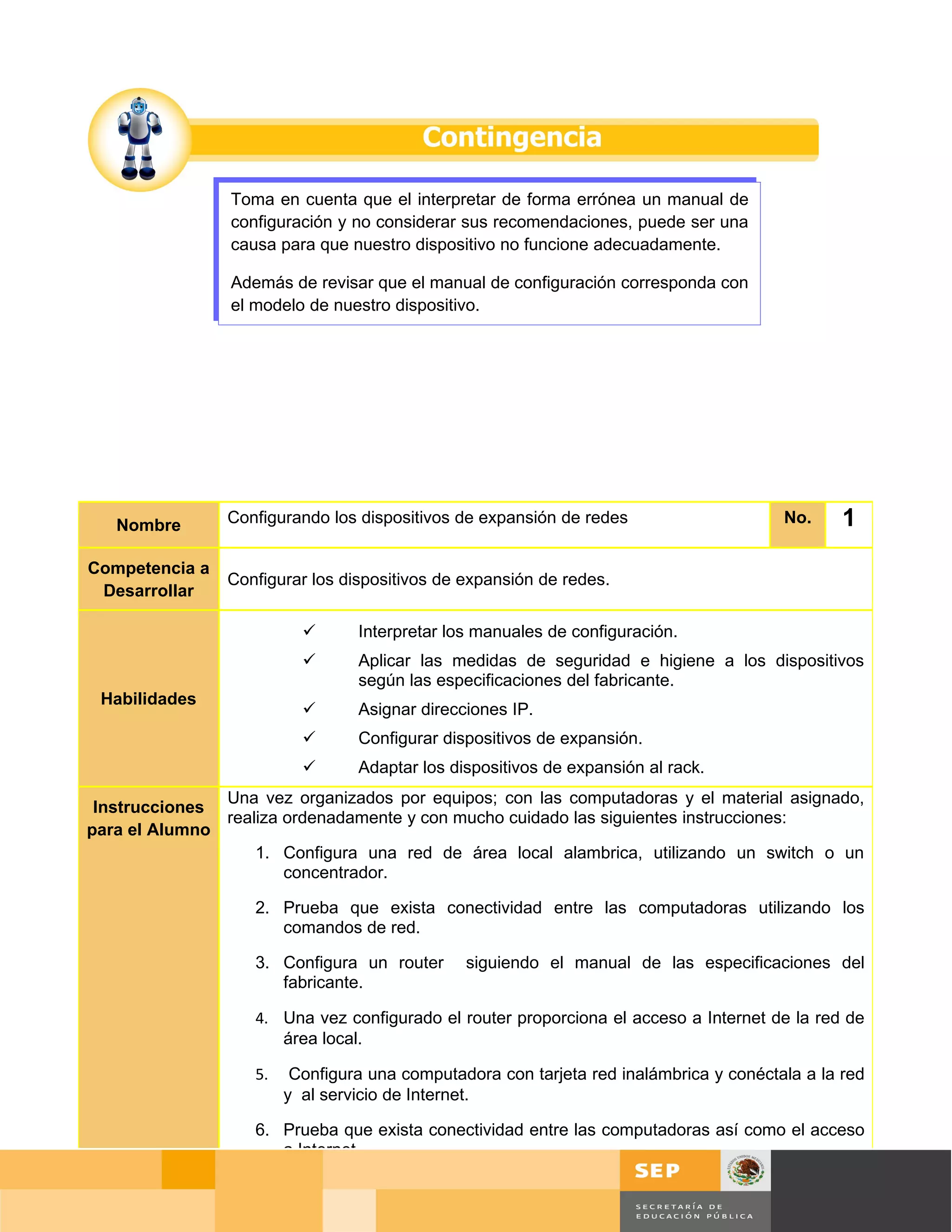 Toma en cuenta que el interpretar de forma errónea un manual de
                 configuración y no considerar sus recomendaciones, puede ser una
                 causa para que nuestro dispositivo no funcione adecuadamente.

                 Además de revisar que el manual de configuración corresponda con
                 el modelo de nuestro dispositivo.




   Nombre       Configurando los dispositivos de expansión de redes                            No.   1
Competencia a
                Configurar los dispositivos de expansión de redes.
 Desarrollar

                                 Interpretar los manuales de configuración.
                                 Aplicar las medidas de seguridad e higiene a los dispositivos
                                  según las especificaciones del fabricante.
 Habilidades
                                 Asignar direcciones IP.
                                 Configurar dispositivos de expansión.
                                 Adaptar los dispositivos de expansión al rack.
               Una vez organizados por equipos; con las computadoras y el material asignado,
 Instrucciones
               realiza ordenadamente y con mucho cuidado las siguientes instrucciones:
para el Alumno
                   1. Configura una red de área local alambrica, utilizando un switch o un
                       concentrador.

                    2. Prueba que exista conectividad entre las computadoras utilizando los
                       comandos de red.

                    3. Configura un router      siguiendo el manual de las especificaciones del
                       fabricante.

                    4. Una vez configurado el router proporciona el acceso a Internet de la red de
                       área local.

                    5.    Configura una computadora con tarjeta red inalámbrica y conéctala a la red
                         y al servicio de Internet.

                    6. Prueba que exista conectividad entre las computadoras así como el acceso
                       a Internet.

                    7. Llama a tu profesor para que revise la practica de configuración        Página 98 de 126
                                                                                   Página de
 