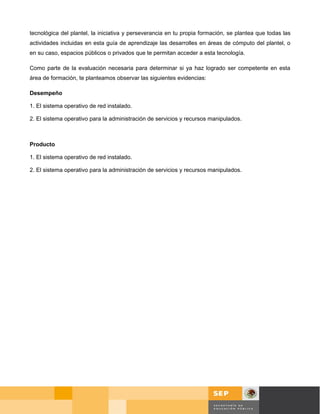 tecnológica del plantel, la iniciativa y perseverancia en tu propia formación, se plantea que todas las
actividades incluidas en esta guía de aprendizaje las desarrolles en áreas de cómputo del plantel, o
en su caso, espacios públicos o privados que te permitan acceder a esta tecnología.

Como parte de la evaluación necesaria para determinar si ya haz logrado ser competente en esta
área de formación, te planteamos observar las siguientes evidencias:

Desempeño

1. El sistema operativo de red instalado.

2. El sistema operativo para la administración de servicios y recursos manipulados.



Producto

1. El sistema operativo de red instalado.

2. El sistema operativo para la administración de servicios y recursos manipulados.




                                                                                            Página 10 de 58
                                                                                             Página de
 