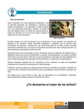 Hola nuevamente!!!

Ahora iniciaremos con esta importante competencia, misma                                          que
te permitirá desarrollar las habilidades y destrezas para
instalar correctamente y con seguridad un sistema operativo                                       de
red en las estaciones de trabajo y servidor; no olvides que
para ello deberás tomar en cuenta las características de tu
equipo de cómputo con el fin de que logres configurar los
dispositivos de una forma óptima.
                                                                    Helen King/Corbis


Estamos seguros que con las opciones que te brindamos en este apartado: los ejemplos, los
ejercicios y las prácticas, podrás desarrollar habilidades y destrezas que te permitan dejar
funcionando los servicios y recursos de una red de área local de la mejor manera, situación
sumamente importante hoy en día para la transmisión de información entre cualquier persona, así
como empresas e instituciones de todo el mundo.

Recuerda siempre que el desarrollo de estas actividades implica la instalación del software base o
plataforma para que funcione correctamente un conjunto de computadoras, que puedan compartir
información y recursos de red, motivo por el cual, es necesario un alto grado de responsabilidad de tu
parte. Sabemos de igual forma que todo lo anterior facilitará tu incorporación al espacio laboral.

Resulta importante señalarte que las actividades se irán realizando en orden de complejidad
empezando por lo sencillo y culminando por lo más complicado.

Finalmente, queremos decirte que deberás realizar todas las actividades propuestas, manifestar tus
puntos de vista y socializar los conocimientos con tus compañeros, esto te ayudará a aprender aún
más.

No olvides que el único límite en este viaje del aprendizaje es tu participación, creatividad,
disponibilidad para el trabajo y ganas de hacer bien las cosas.




                           ¡¡Te deseamos el mejor de los éxitos!!




                                                                                            Página 14 de 58
                                                                                            Página de
 
