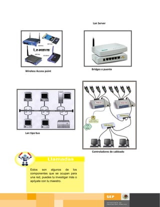 Lan Server




                                          Bridges o puente
Wireless Access point
Server




Lan tipo bus




                                          Controladores de cableado




    Estos    son   algunos     de   los
    componentes que se ocupan para
    una red, puedes tu investigar más o
    apóyate con tu maestro.




                                                                      Página 19 de 58
                                                                      Página de
 