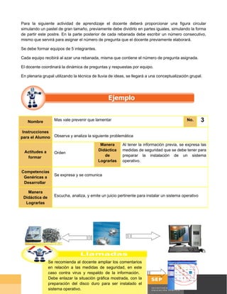 Para la siguiente actividad de aprendizaje el docente deberá proporcionar una figura circular
simulando un pastel de gran tamaño, previamente debe dividirlo en partes iguales, simulando la forma
de partir este postre. En la parte posterior de cada rebanada debe escribir un número consecutivo,
mismo que servirá para asignar el número de pregunta que el docente previamente elaborará.

Se debe formar equipos de 5 integrantes.

Cada equipo recibirá al azar una rebanada, misma que contiene el número de pregunta asignada.

El docente coordinará la dinámica de preguntas y respuestas por equipo.

En plenaria grupal utilizando la técnica de lluvia de ideas, se llegará a una conceptualización grupal.




   Nombre          Mas vale prevenir que lamentar                                             No.      3
 Instrucciones
para el Alumno Observa y analiza la siguiente problemática
                                            Manera        Al tener la información previa, se expresa las
 Actitudes a                               Didáctica      medidas de seguridad que se debe tener para
                   Orden
  formar                                      de          preparar la instalación de un sistema
                                           Lograrlas      operativo.

Competencias
                   Se expresa y se comunica
 Genéricas a
 Desarrollar

   Manera
 Didáctica de      Escucha, analiza, y emite un juicio pertinente para instalar un sistema operativo
  Lograrlas




                                         Digital Art/CORBIS
                Se recomienda al docente ampliar los comentarios
                en relación a las medidas de seguridad, en este
                caso contra virus y respaldo de la información.
                Debe enlazar la situación gráfica mostrada, con la
                preparación del disco duro para ser instalado el                              Página 25 de 58
                sistema operativo.
                                                                                               Página de
 