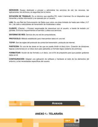 SERVIDOR: Equipo destinado a proveer y administrar los servicios de red, los recursos, las
aplicaciones, los archivos y la seguridad de la misma.

ESTACIÓN DE TRABAJO: Es un término que significa PC, nodo ó terminal. Es un dispositivo que
transmite y recibe información y es operado por un usuario.

LAN: Es una Red de Comunicación de Datos que cubre una área limitada de hasta seis millas ( 8.7
km. ) de radio a velocidades de transmisión de moderadas a altas.

CLIENTE: (Cliente) -- Proceso responsable de interactuar con el usuario, a través de teclado y/o
pantalla. Envía los requerimientos al servidor y utiliza sus servicios.

ENTORNO DE RED: Servicio de una red de computadoras.

PROTOCOLO: Método establecido para intercambiar datos en una red.

TCP/IP: Son las siglas del protocolo de control de transmisión, protocolo de internet.

PARTICION: Es una de las áreas en las que se puede dividir el disco duro. Creación de divisiones
lógicas (volúmenes) en un disco duro para aplicarles un formato lógico (sistema de archivos).

FORMATEAR: Acción de dar formato a un disco, con el fin de prepararlo para que puedan grabarse
datos en él.

CONFIGURACION: Adaptar una aplicación de software o hardware al resto de los elementos del
entorno y a las necesidades específicas del usuario.




                                  ANEXO 1.- TELARAÑA


                                                                                         Página 55 de 58
                                                                                         Página de
 