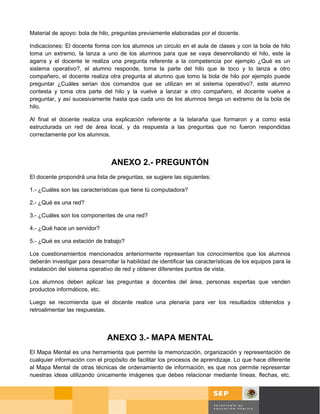 Material de apoyo: bola de hilo, preguntas previamente elaboradas por el docente.

Indicaciones: El docente forma con los alumnos un circulo en el aula de clases y con la bola de hilo
toma un extremo, la lanza a uno de los alumnos para que se vaya desenrollando el hilo, este la
agarra y el docente le realiza una pregunta referente a la competencia por ejemplo ¿Qué es un
sistema operativo?, el alumno responde, toma la parte del hilo que le toco y lo lanza a otro
compañero, el docente realiza otra pregunta al alumno que tomo la bola de hilo por ejemplo puede
preguntar ¿Cuáles serian dos comandos que se utilizan en el sistema operativo?, este alumno
contesta y toma otra parte del hilo y la vuelve a lanzar a otro compañero, el docente vuelve a
preguntar, y así sucesivamente hasta que cada uno de los alumnos tenga un extremo de la bola de
hilo.

Al final el docente realiza una explicación referente a la telaraña que formaron y a como esta
estructurada un red de área local, y da respuesta a las preguntas que no fueron respondidas
correctamente por los alumnos.



                                 ANEXO 2.- PREGUNTÓN
El docente propondrá una lista de preguntas, se sugiere las siguientes:

1.- ¿Cuáles son las características que tiene tú computadora?

2.- ¿Qué es una red?

3.- ¿Cuáles son los componentes de una red?

4.- ¿Qué hace un servidor?

5.- ¿Qué es una estación de trabajo?

Los cuestionamientos mencionados anteriormente representan los conocimientos que los alumnos
deberán investigar para desarrollar la habilidad de identificar las características de los equipos para la
instalación del sistema operativo de red y obtener diferentes puntos de vista.

Los alumnos deben aplicar las preguntas a docentes del área, personas expertas que venden
productos informáticos, etc.

Luego se recomienda que el docente realice una plenaria para ver los resultados obtenidos y
retroalimentar las respuestas.



                               ANEXO 3.- MAPA MENTAL
El Mapa Mental es una herramienta que permite la memorización, organización y representación de
cualquier información con el propósito de facilitar los procesos de aprendizaje. Lo que hace diferente
al Mapa Mental de otras técnicas de ordenamiento de información, es que nos permite representar
nuestras ideas utilizando únicamente imágenes que debes relacionar mediante líneas, flechas, etc.



                                                                                               Página 56 de 58
                                                                                                Página de
 