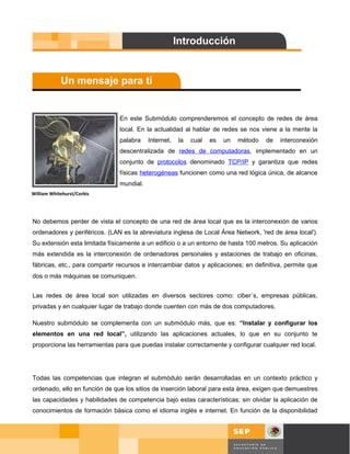 En este Submódulo comprenderemos el concepto de redes de área
                               local. En la actualidad al hablar de redes se nos viene a la mente la
                               palabra    Internet,   la   cual   es   un   método   de   interconexión
                               descentralizada de redes de computadoras, implementado en un
                               conjunto de protocolos denominado TCP/IP y garantiza que redes
                               físicas heterogéneas funcionen como una red lógica única, de alcance
                               mundial.
William Whitehurst/Corbis




No debemos perder de vista el concepto de una red de área local que es la interconexión de varios
ordenadores y periféricos. (LAN es la abreviatura inglesa de Local Área Network, 'red de área local').
Su extensión esta limitada físicamente a un edificio o a un entorno de hasta 100 metros. Su aplicación
más extendida es la interconexión de ordenadores personales y estaciones de trabajo en oficinas,
fábricas, etc., para compartir recursos e intercambiar datos y aplicaciones; en definitiva, permite que
dos o más máquinas se comuniquen.


Las redes de área local son utilizadas en diversos sectores como: ciber´s, empresas públicas,
privadas y en cualquier lugar de trabajo donde cuenten con más de dos computadores.

Nuestro submódulo se complementa con un submódulo más, que es: “Instalar y configurar los
elementos en una red local”, utilizando las aplicaciones actuales, lo que en su conjunto te
proporciona las herramientas para que puedas instalar correctamente y configurar cualquier red local.




Todas las competencias que integran el submódulo serán desarrolladas en un contexto práctico y
ordenado, ello en función de que los sitios de inserción laboral para esta área, exigen que demuestres
las capacidades y habilidades de competencia bajo estas características; sin olvidar la aplicación de
conocimientos de formación básica como el idioma inglés e internet. En función de la disponibilidad



                                                                                             Página 9 de 58
                                                                                             Página de
 