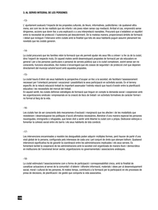 3. AL SERVEI INTEGRAL DE LES PERSONES

      -13-
      L’ ajuntament avaluarà l’impacte de les propostes culturals, de lleure, informatives, publicitàries i de qualsevol altra
      mena, així com les de les realitats que els infants i els joves reben sense cap mediació. Arribat el cas, emprendrà sense
      dirigismes, accions que donin lloc a una explicació o a una interpretació raonables. Procurarà que s’estableixi un equilibri
      entre la necessitat de protecció i l’autonomia pel descobriment. De la mateixa manera, proporcionarà àmbits de formació
      i debat que incloguin l’intercanvi entre ciutats amb la finalitat que tots els seus habitants puguin assumir plenament les
      novetats que les ciutats generen.


      -14-
      La ciutat procurarà que les famílies rebin la formació que els permeti ajudar els seus fills a créixer i a fer ús de la ciutat,
      dins l’esperit de respecte mutu. En aquest mateix sentit desenvoluparà propostes de formació per als educadors en
      general i per a les persones (particulars o personal de serveis públics) que a la ciutat compleixen, sovint sense ser-ne
      conscients, funcions educatives. Així mateix s’encarregarà que els cossos de seguretat i de protecció civil que depenen
      directament del municipi actuïnd’acord amb aquestes propostes.

      -15-
      La ciutat haurà d’oferir als seus habitants la perspectiva d’ocupar un lloc a la societat; els facilitarà l’assessorament
      necessari per l’orientació personal i vocacional i possibilitarà la seva participació en activitats socials. En el terreny
      específic de la relació educació-treball és important assenyalar l’estreta relació que haurà d’existir entre la planificació
      educativa i les necessitats del mercat del treball.
      En aquest sentit, les ciutats definiran estratègies de formació que tinguin en compte la demanda social i cooperaran amb
      les organitzacions sindicals i empresarials en la creació de llocs de treball i en activitats formatives de caràcter formal i
      no formal al llarg de la vida.


      -16-
      Les ciutats han de ser conscients dels mecanismes d’exclusió i marginació que les afecten i de les modalitats que
      revesteixen i desenvoluparan les polítiques d’acció afirmativa necessàries. Atendran d’una manera especial les persones
      nouvingudes, immigrants o refugiades, que tenen dret a sentir amb llibertat la ciutat com a pròpia. Dedicaran esforços a
      fomentar la cohesió social entre els barris i els seus habitants de tota condició.


      -17-
      Les intervencions encaminades a resoldre les desigualtats poden adquirir múltiples formes, però hauran de partir d’una
      visió global de la persona, configurada pels interessos de cada una i pel conjunt de drets que atenyen tothom. Qualsevol
      intervenció significativa ha de garantir la coordinació entre les administracions implicades i els seus serveis. Es
      fomentarà també la cooperació de les administracions amb la societat civil organitzada de manera lliure i democràtica
      en institucions de l’anomenat tercer sector, organitzacions no governamentals i associacions anàloques.


      -18-
      La ciutat estimularà l’associacionisme com a forma de participació i corresponsabilitat cívica, amb la finalitat de
      canalitzar actuacions al servei de la comunitat i d’obtenir i difondre informació, materials i idees per al desenvolupament
      social, moral i cultural de les persones. Al mateix temps, contribuirà a la formació per la participació en els processos de
      presa de decisions, de planificació i de gestió que comporta la vida associativa.




106
 