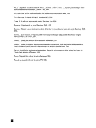 RIBA, C. Las políticas educativas locales. A: PLANAS, J.; SUBIRATS, J.; RIBA, C.; BONAL, X. , J. [coord.] La escuela y la nueva
      ordenación del territorial. Barcelona, Octaedro i FIES, 2004.

      PEC DE BARCELONA. Per una ciutat compromesa amb l’educació. Vol I i II. Barcelona: IMEB, 1999.

      PEC DE BARCELONA. Pla d’acció PEC 04-07. Barcelona: IMEB, 2004.

      PUTNAM, D. Per a fer que la democràcia funcioni. Barcelona: Proa, 2000.

      SARRAMONA, J. La educación no formal. Barcelona: CEAC, 1993.

      SUBIRATS, J. Educació i govern local. La importància del territori i la comunitat en el paper de l’ escola. Barcelona: CEAC,
      2002.

      SUBIRATS, J. Quina educació per a quines ciutats? Ponència presentada per la Diputació de Barcelona al Congrés
      Internacional de CE de Gènova, 2004.

      SUBIRATS, J. [coord.] Més enllà de l’escola. Barcelona: Mediterrània, 2003.

      SUBIRATS, J. [coord.] «Compartint responsabilitats en educació. Cap a un nou paper dels governs locals en educació»,
      Federació de Municipis de Catalunya i l’Àrea d’Educació de la Diputació de Barcelona, 2005

      THÉLOT, C. [coord.] «Pour la réussite de tous les élèves. Rapport de la Commission du débat national sur l’avenir de
      l’école». Paris: Ministère d’Éducation, 2005.

      TONUCCI, F. La ciutat dels infants. Barcelona: Barcanova, 1996.

      TRILLA, J. La educación informal. Barcelona: PPU, 1986.




112
 