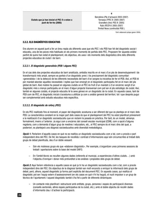 4
                                                                                    Barcelona (Pla d’actuació 2003-2007)
               Ciutats que ja han iniciat el PEC II o estan a                           Terrassa (TPEC II: 2005-2007)
                          punt de fer-ho (2005)                                         Granollers (Inici PEG II: 2005)
                                                                                          Rubí (PECR II: 2005-2007)
                                                                                       Trinitat Nova (continuïtat PEB ).
                                                                                                           Font: elaboració pròpia (gener 2004).




     2.2.2. ELS DIAGNÒSTICS EDUCATIUS

     Ens aturem en aquest punt a fer un breu repàs als diferents usos que els PEC i els PEB han fet del diagnòstic social i
     educatiu, una de les peces més habituals en els primers moments de partida dels PEC. Proposem fer aquesta anàlisi
     partint de quins han estat el plantejament, els objectius, els usos i els moments dels diagnòstics dins dels diferents
     projectes educatius de ciutat i de barri.

     2.2.2.1. El diagnòstic generalista (PEB i alguns PEC)

     En el cas dels dos projectes educatius de barri analitzats, ambdós inscrits en el marc d’un pla de desenvolupament i de
     transformació més ampli, sempre es parteix d’un diagnòstic previ. I és precisament del diagnòstic comunitari
     «generalista» i de la detecció de les diferents necessitats del barri d’on sorgeix la iniciativa de fer el PEB. Així, el PEB té
     per mandat abordar aquelles necessitats i reptes que han emergit en el diagnòstic participatiu fet en el marc del pla
     global de barri. Això mateix ha passat en algunes ciutats on el PEC és fruït d’un mandat o d’un encàrrec sorgit d’un
     diagnòstic més o menys participatiu en el marc d’algun projecte transversal com pot ser el pla estratègic de ciutat. Així,
     també en algunes ciutats, el projecte educatiu té la seva gènesi en un diagnòstic de la ciutat. En aquests casos, tant de
     PEB com de PEC, el diagnòstic inicial s’acostuma a utilitzar ja com a anàlisi general del territori, tot i que després pugui
     ser complementat amb estudis educatius més específics.

     2.2.2.2. El diagnòstic de reforç (PEC)

     En els PEC realitzats fins al moment, el paper del diagnòstic acostuma a ser diferent del que es planteja en el marc dels
     PEB. La característica constant en la major part dels casos és que el plantejament del PEC ha estat planificat prèviament
     a la realització d’un diagnòstic socioeducatiu que en reclami la posada en pràctica. Per tant, és un model, almenys
     formalment, invers a l’anterior. Ja sigui com a encàrrec del consell escolar municipal (CEM), com a opció d’alguna
     regidoria, com a demanda d’algun grup de mestres i educadors, etc., el PEC sempre és el marc dins del qual, a
     posteriori, es plantejarà una diagnosi socioeducativa amb diversitat metodològica.

     Opció 1. Parlaríem d’aquells casos en què no es realitza un diagnòstic socioeducatiu com a tal, com a procés o part
     independent dins del PEC. De fet, les tasques de recollida i contrast d’informacions aquí són circumscrites al treball dels
     grups de debat planificats, des d’un doble vessant:

           –     Són els mateixos grups els que «elaboren diagnòstic». Per exemple, s’organitzen unes primeres sessions de
                 treball i aportacions sobre la base del model DAFO.

           –     En l’àmbit tècnic es recullen algunes dades (referents al municipi, a experiències d’altres ciutats…) amb
                 l’objectiu d’enriquir i donar més profunditat a les anàlisis i propostes dels grups de debat.

     Opció 2. Aquí faríem referència a aquells casos en què ja hi ha un diagnòstic socioeducatiu com a tal, com a procés
     independent dins del PEC. Els objectius de la diagnosi també van molt encarats a enriquir la informació dels grups de
     debat, però, alhora, aquest diagnòstic ja forma part explícita del document PEC. En aquests casos, qui realitza el
     diagnòstic pot ser l’equip extern d’assessorament (en els casos en què n’hi ha hagut), el nucli impulsor o un grup de
     tècnics de l’ajuntament. I aquest diagnòstic també s’ha fet a partir de diferents dinàmiques:

           –     Un contacte més planificat i estructurat amb entitats, grups, persones i espais de participació diversos
                 (consells sectorials, altres espais participatius de la ciutat, etc.), amb el doble objectiu de recollir dades
                 d’informants clau i d’activar la participació.
26
 