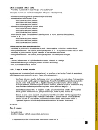 Estudis en curs de la població adulta
– Percentatge de població de 16 anys i més que cursa estudis regats 21
* En cas que es requereixin dades més exhaustives sobre població adulta (pla local d’educació permanent)…


– Nombre d’inscrits en programes de garantia social (per sexe i edat)
– Nombre de matriculats a escoles d’adults:
         Població de 16 a 20 anys (per sexe)
         Població de 20 a 40 anys (per sexe)
         Població de 40 a 60 anys (per sexe)
– Nombre d’inscrits en programes de formació laboral
         Població de 16 a 20 anys (per sexe)
         Població de 20 a 40 anys (per sexe)
         Població de 40 a 60 anys (per sexe)
- Nombre d’inscrits a altres cursos de formació estables (escoles de música, d’idiomes, formació artística,
  formació en TIC…)
         Població de 16 a 20 anys (per sexe)
         Població de 20 a 40 anys (per sexe)
         Població de 40 a 60 anys (per sexe)

Zonificació escolar (àrees d’influència escolar)
– Percentatge de població de 25 a 39 anys amb un «nivell d’instrucció elevat» a cada àrea d’influència escolar
– Heterogeneïtat intrazones i interzones del percentatge de població de 25 a 39 anys amb un «nivell d’instrucció elevat»
– Percentatge de població nascuda en països estrangers en cada àrea d’influència escolar
– Heterogeneïtat intrazones i interzones del percentatge de població nascuda en països estrangers

Fonts
– Estadística d’ensenyament del Departament d’Educació de la Generalitat de Catalunya
– Base de dades de municipis i comarques (Institut d’Estadística de Catalunya)
– Padró Municipal d’Habitants del municipi

3.2.2.3. El mapa de recursos educatius

Aquest mapa recull el conjunt de l’oferta educativa (formal i no formal) que hi ha al territori. Producte de la construcció i
anàlisi d’aquests mapes, poden oferir-se, entre d’altres, informacions com ara:

       –     Identificació dels actors educatius significatius al territori: centres educatius (formació reglada; d’infants a adults),
             e n t i t at amb oferta educativa, equipaments públics que ofereixen formació (biblioteques, centres cívics, centres
                        s
             culturals, centres oberts, casals, CAP…), departaments de l’ajuntament, organismes autònoms (instituts
             municipals d’educació, instituts municipals de promoció econòmica, instituts municipals de serveis socials, etc.)
             o de l’administració educativa (normalització lingüística, centres de recursos pedag ò g i c s … ) .
       –     Caracterització de les activitats i els programes educatius que conformen l’oferta formativa al territori: àmbit
             temàtic, població destinatària/usuària, principis i metodologies, models de gestió, recursos, etc.
       –     Detecció de xarxes i espais relacionals articulats de manera relativament estable al territori: espais de relació
             veïnal, trobades d’equips docents o directors de centres educat i u s , consells sectorials, consells de districte,
             sessions conjuntes als casals d’entitat s , comissions d’organització d’actes diversos, xarxes internes a
             l’ajuntament, agenda de reunions de l’ajuntament amb determinats sectors de la ciutadania, etc.

INDICADORS

Mapa de recursos

– Nombre d’entitats
– Densitat d’entitats per habitants a cada districte, barri o secció


    21. Ensenyaments inicials per a adults, Escola Oficial d’Idiomes, doctorats, programa de garantia social, etc.

                                                                                                                                         63
 