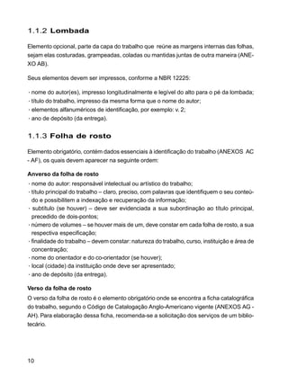10
1.1.2 Lombada
Elemento opcional, parte da capa do trabalho que reúne as margens internas das folhas,
sejam elas costuradas, grampeadas, coladas ou mantidas juntas de outra maneira (ANE-
XO AB).
Seus elementos devem ser impressos, conforme a NBR 12225:
·nome do autor(es), impresso longitudinalmente e legível do alto para o pé da lombada;
·título do trabalho, impresso da mesma forma que o nome do autor;
·elementos alfanuméricos de identificação, por exemplo: v. 2;
·ano de depósito (da entrega).
1.1.3 Folha de rosto
Elemento obrigatório, contém dados essenciais à identificação do trabalho (ANEXOS AC
- AF), os quais devem aparecer na seguinte ordem:
Anverso da folha de rosto
·nome do autor: responsável intelectual ou artístico do trabalho;
·título principal do trabalho – claro, preciso, com palavras que identifiquem o seu conteú-
do e possibilitem a indexação e recuperação da informação;
· subtítulo (se houver) – deve ser evidenciada a sua subordinação ao título principal,
precedido de dois-pontos;
·número de volumes – se houver mais de um, deve constar em cada folha de rosto, a sua
respectiva especificação;
·finalidade do trabalho – devem constar: natureza do trabalho, curso, instituição e área de
concentração;
·nome do orientador e do co-orientador (se houver);
·local (cidade) da instituição onde deve ser apresentado;
·ano de depósito (da entrega).
Verso da folha de rosto
O verso da folha de rosto é o elemento obrigatório onde se encontra a ficha catalográfica
do trabalho, segundo o Código de Catalogação Anglo-Americano vigente (ANEXOS AG -
AH). Para elaboração dessa ficha, recomenda-se a solicitação dos serviços de um biblio-
tecário.
 