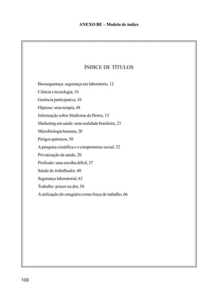 100
ANEXO BE – Modelo de índice
ÍNDICE DE TÍTULOS
Biossegurança:segurançaemlaboratório,12
Ciência e tecnologia, 16
Gerênciaparticipativa,10
Hipnose:umaterapia,48
Informação sobre Síndrome de Down, 15
Marketingemsaúde:umarealidadebrasileira,23
Microbiologiahumana,28
Perigosquímicos,50
A pesquisa científica e o compromisso social, 32
Privatização da saúde, 20
Profissão:umaescolhadifícil,37
Saúde do trabalhador, 40
Segurança laboratorial, 63
Trabalho: prazer ou dor, 58
A utilização do estagiário como força de trabalho, 66
 