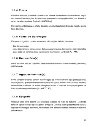11
1.1.4 Errata
Elemento eventual, consta de uma lista das folhas e linhas onde ocorreram erros, segui-
das das devidas correções. Apresenta-se quase sempre em papel avulso, pois é acresci-
do ao trabalho depois de finalizado (ANEXO AI).
Deve ser inserida logo após a folha de rosto, constituída pela referência do trabalho e pelo
texto da errata.
1.1.5 Folha de aprovação
Elemento obrigatório, contém as mesmas informações da folha de rosto e:
·data de aprovação;
·nome dos membros componentes da banca examinadora, bem como o das instituições
a que cada um pertence, local e assinatura dos mesmos (ANEXOS AJ - AM).
1.1.6 Dedicatória(s)
Folha opcional, tem por objetivo o oferecimento do trabalho a determinada(s) pessoa(s)
(ANEXO AN).
1.1.7 Agradecimentos(s)
Folha também opcional, contém manifestação de reconhecimento à(s) pessoa(s) e/ou
instituição(ões) que realmente tenham contribuído com o autor na realização do trabalho,
devendo ser expressos de maneira simples e sóbria. Coloca-se no espaço superior da
folha a palavra Agradecimento(s) (ANEXO AO).
1.1.8 Epígrafe
Opcional, essa folha destina-se à inscrição colocada no início do trabalho – podendo
também figurar no início de suas partes principais –, onde o autor apresenta uma citação,
seguida de indicação de autoria, relacionada com a matéria tratada no corpo do trabalho
(ANEXO AP).
 
