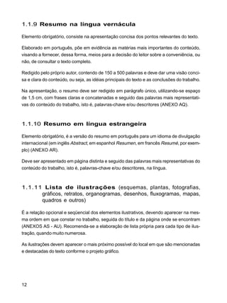12
1.1.9 Resumo na língua vernácula
Elemento obrigatório, consiste na apresentação concisa dos pontos relevantes do texto.
Elaborado em português, põe em evidência as matérias mais importantes do conteúdo,
visando a fornecer, dessa forma, meios para a decisão do leitor sobre a conveniência, ou
não, de consultar o texto completo.
Redigido pelo próprio autor, contendo de 150 a 500 palavras e deve dar uma visão conci-
sa e clara do conteúdo, ou seja, as idéias principais do texto e as conclusões do trabalho.
Na apresentação, o resumo deve ser redigido em parágrafo único, utilizando-se espaço
de 1,5 cm, com frases claras e concatenadas e seguido das palavras mais representati-
vas do conteúdo do trabalho, isto é, palavras-chave e/ou descritores (ANEXO AQ).
1.1.10 Resumo em língua estrangeira
Elemento obrigatório, é a versão do resumo em português para um idioma de divulgação
internacional (em inglês Abstract, em espanhol Resumen, em francês Resumé, por exem-
plo) (ANEXO AR).
Deve ser apresentado em página distinta e seguido das palavras mais representativas do
conteúdo do trabalho, isto é, palavras-chave e/ou descritores, na língua.
1.1.11 Lista de ilustrações (esquemas, plantas, fotografias,
gráficos, retratos, organogramas, desenhos, fluxogramas, mapas,
quadros e outros)
É a relação opcional e seqüencial dos elementos ilustrativos, devendo aparecer na mes-
ma ordem em que constar no trabalho, seguida do título e da página onde se encontram
(ANEXOS AS - AU). Recomenda-se a elaboração de lista própria para cada tipo de ilus-
tração, quando muito numerosa.
As ilustrações devem aparecer o mais próximo possível do local em que são mencionadas
e destacadas do texto conforme o projeto gráfico.
 