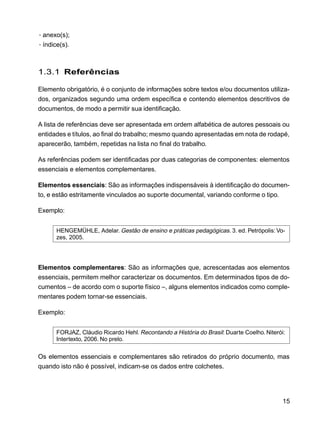 15
·anexo(s);
·índice(s).
1.3.1 Referências
Elemento obrigatório, é o conjunto de informações sobre textos e/ou documentos utiliza-
dos, organizados segundo uma ordem específica e contendo elementos descritivos de
documentos, de modo a permitir sua identificação.
A lista de referências deve ser apresentada em ordem alfabética de autores pessoais ou
entidades e títulos, ao final do trabalho; mesmo quando apresentadas em nota de rodapé,
aparecerão, também, repetidas na lista no final do trabalho.
As referências podem ser identificadas por duas categorias de componentes: elementos
essenciais e elementos complementares.
Elementos essenciais: São as informações indispensáveis à identificação do documen-
to, e estão estritamente vinculados ao suporte documental, variando conforme o tipo.
Exemplo:
HENGEMÜHLE, Adelar. Gestão de ensino e práticas pedagógicas. 3. ed. Petrópolis: Vo-
zes, 2005.
Elementos complementares: São as informações que, acrescentadas aos elementos
essenciais, permitem melhor caracterizar os documentos. Em determinados tipos de do-
cumentos – de acordo com o suporte físico –, alguns elementos indicados como comple-
mentares podem tornar-se essenciais.
Exemplo:
FORJAZ, Cláudio Ricardo Hehl. Recontando a História do Brasil: Duarte Coelho. Niterói:
Intertexto, 2006. No prelo.
Os elementos essenciais e complementares são retirados do próprio documento, mas
quando isto não é possível, indicam-se os dados entre colchetes.
 