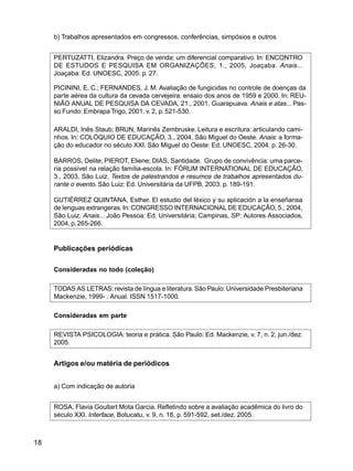 18
b) Trabalhos apresentados em congressos, conferências, simpósios e outros
PERTUZATTI, Elizandra. Preço de venda: um diferencial comparativo. In: ENCONTRO
DE ESTUDOS E PESQUISA EM ORGANIZAÇÕES, 1., 2005, Joaçaba. Anais...
Joaçaba: Ed. UNOESC, 2005. p. 27.
PICININI, E. C.; FERNANDES, J. M. Avaliação de fungicidas no controle de doenças da
parte aérea da cultura da cevada cervejeira: ensaio dos anos de 1959 e 2000. In: REU-
NIÃO ANUAL DE PESQUISA DA CEVADA, 21., 2001, Guarapuava. Anais e atas... Pas-
so Fundo: Embrapa Trigo, 2001. v. 2, p. 521-530.
ARALDI, Inês Staub; BRUN, Marinês Zembruske. Leitura e escritura: articulando cami-
nhos. In: COLÓQUIO DE EDUCAÇÃO, 3., 2004, São Miguel do Oeste. Anais: a forma-
ção do educador no século XXI. São Miguel do Oeste: Ed. UNOESC, 2004. p. 26-30.
BARROS, Delite; PIEROT, Eliene; DIAS, Santidade. Grupo de convivência: uma parce-
ria possível na relação família-escola. In: FÓRUM INTERNATIONAL DE EDUCAÇÃO,
3., 2003, São Luiz. Textos de palestrandos e resumos de trabalhos apresentados du-
rante o evento. São Luiz: Ed. Universitária da UFPB, 2003. p. 189-191.
GUTIÈRREZ QUINTANA, Esther. El estudio del léxico y su aplicación a la enseñansa
de lenguas extrangeras.In:CONGRESSO INTERNACIONAL DE EDUCAÇÃO, 5., 2004,
São Luiz. Anais... João Pessoa: Ed. Universitária; Campinas, SP: Autores Associados,
2004. p.265-266.
Publicações periódicas
Consideradas no todo (coleção)
TODAS AS LETRAS: revista de língua e literatura.São Paulo:Universidade Presbiteriana
Mackenzie, 1999- . Anual. ISSN 1517-1000.
Consideradas em parte
REVISTA PSICOLOGIA: teoria e prática. São Paulo: Ed. Mackenzie, v. 7, n. 2, jun./dez.
2005.
Artigos e/ou matéria de periódicos
a) Com indicação de autoria
ROSA, Flavia Goullart Mota Garcia. Refletindo sobre a avaliação acadêmica do livro do
século XXI. Interface, Botucatu, v. 9, n. 18, p. 591-592, set./dez. 2005.
 