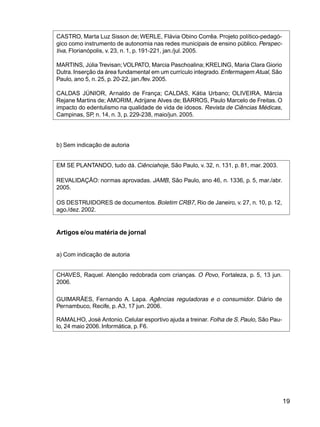 19
CASTRO, Marta Luz Sisson de; WERLE, Flávia Obino Corrêa. Projeto político-pedagó-
gico como instrumento de autonomia nas redes municipais de ensino público. Perspec-
tiva, Florianópolis, v. 23, n. 1, p. 191-221, jan./jul. 2005.
MARTINS, Júlia Trevisan;VOLPATO, Marcia Paschoalina; KRELING, Maria Clara Giorio
Dutra.Inserção da área fundamental em um currículo integrado.Enfermagem Atual, São
Paulo, ano 5, n. 25, p. 20-22, jan./fev. 2005.
CALDAS JÚNIOR, Arnaldo de França; CALDAS, Kátia Urbano; OLIVEIRA, Márcia
Rejane Martins de; AMORIM, Adrijane Alves de; BARROS, Paulo Marcelo de Freitas. O
impacto do edentulismo na qualidade de vida de idosos. Revista de Ciências Médicas,
Campinas, SP, n. 14, n. 3, p. 229-238, maio/jun. 2005.
b) Sem indicação de autoria
EM SE PLANTANDO, tudo dá. Ciênciahoje, São Paulo, v. 32, n. 131, p. 81, mar. 2003.
REVALIDAÇÃO: normas aprovadas. JAMB, São Paulo, ano 46, n. 1336, p. 5, mar./abr.
2005.
OS DESTRUIDORES de documentos. Boletim CRB7, Rio de Janeiro, v. 27, n. 10, p. 12,
ago./dez.2002.
Artigos e/ou matéria de jornal
a) Com indicação de autoria
CHAVES, Raquel. Atenção redobrada com crianças. O Povo, Fortaleza, p. 5, 13 jun.
2006.
GUIMARÃES, Fernando A. Lapa. Agências reguladoras e o consumidor. Diário de
Pernambuco, Recife, p. A3, 17 jun. 2006.
RAMALHO, José Antonio. Celular esportivo ajuda a treinar. Folha de S. Paulo, São Pau-
lo, 24 maio 2006. Informática, p. F6.
 
