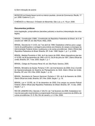 20
b) Sem indicação de autoria
MÚSICOS do Estado fazem turnê no interior paulista. Jornal do Commercio, Recife, 17
jun. 2006. Caderno C, p. 4.
O MÉXICO e o Mercosul. O Estado do Maranhão, São Luiz, p. 4, 16 jun. 2006.
Documentos jurídicos
Inclui legislação, jurisprudência (decisões judiciais) e doutrina (interpretação dos atos
legais).
BRASIL. Constituição (1988). Constituição da República Federativa do Brasil, de 5 de
outubro de 1988. 25. ed. São Paulo: Atlas, 2005.
BRASIL. Decreto-lei no
2.433, de 7 de abril de 1998. Estabelece critérios para o paga-
mento de gratificações e vantagens pecuniárias aos titulares de cargos e empregos da
Administração Federal direta e autárquica e dá outras providências. Diário Oficial [da]
República Federativa do Brasil, Brasília, DF, 9 abr. 1998. Seção 1, pt. 1, p. 6.009.
BRASIL. Medida Provisória no
284, de 6 de março de 2006. Altera dispositivos das leis
nos
9.250, de 26 de dezembro de 1995, e 8.212, de 24 de julho de 1991. Diário Oficial da
União, Brasília, DF, 7 mar. 2005. Seção 1, p. 1.
BRASIL. Código de Processo Penal. 45. ed. São Paulo: Saraiva, 2005.
BRASIL. Ministério da Saúde. Portaria no
251, de 6 de fevereiro de 2006. Cria o Comitê
de Operacionalização do Sisetma de Planejamento do SUS. Diário Oficial da União,
Brasília, DF, ano 143, 8 fev. 2006. Seção 1, p. 32.
BRASIL. Secretaria do Tesouro Nacional. Portaria no
183, de 6 de fevereiro de 2006.
Diário Oficial da União, Brasília, DF, 8 fev. 2006. Seção 1, p. 19.
BRASIL. Lei no
10.055, de 12 de dezembro de 2000. Cria cargos na carreira Policial
Federal. Diário Oficial [da] República Federativa do Brasil, Brasília, DF, 13 dez. 2000.
Seção 1, p. 1.
RIO DE JANEIRO (RJ). Decreto no
26.212, de 7 de fevereiro de 2006. Estabelece nor-
mas de execução orçamentária e programação financeira para o exercício de 2006 e dá
outras providências. D. O. Rio, Rio de Janeiro, p. 4, 8 fev. 2006.
 