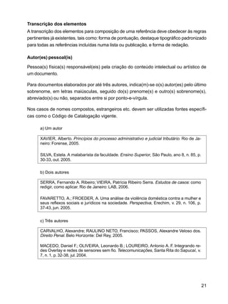 21
Transcrição dos elementos
A transcrição dos elementos para composição de uma referência deve obedecer às regras
pertinentes já existentes, tais como: forma de pontuação, destaque tipográfico padronizado
para todas as referências incluídas numa lista ou publicação, e forma de redação.
Autor(es) pessoal(is)
Pessoa(s) física(s) responsável(eis) pela criação do conteúdo intelectual ou artístico de
um documento.
Para documentos elaborados por até três autores, indica(m)-se o(s) autor(es) pelo último
sobrenome, em letras maiúsculas, seguido do(s) prenome(s) e outro(s) sobrenome(s),
abreviado(s) ou não, separados entre si por ponto-e-vírgula.
Nos casos de nomes compostos, estrangeiros etc. devem ser utilizadas fontes específi-
cas como o Código de Catalogação vigente.
a) Um autor
XAVIER, Alberto. Princípios do processo administrativo e judicial tributário. Rio de Ja-
neiro: Forense, 2005.
SILVA, Estela. A malabarista da faculdade. Ensino Superior, São Paulo, ano 8, n. 85, p.
30-33, out. 2005.
b) Dois autores
SERRA, Fernando A. Ribeiro; VIEIRA, Patrícia Ribeiro Serra. Estudos de casos: como
redigir, como aplicar. Rio de Janeiro: LAB, 2006.
FAVARETTO, A.; FROEDER, A. Uma análise da violência doméstica contra a mulher e
seus reflexos sociais e jurídicos na sociedade. Perspectiva, Erechim, v. 29, n. 106, p.
37-43, jun. 2005.
c) Três autores
CARVALHO, Alexandre; RAULINO NETO, Francisco; PASSOS, Alexandre Veloso dos.
Direito Penal. Belo Horizonte: Del Rey, 2005.
MACEDO, Daniel F.; OLIVEIRA, Leonardo B.; LOUREIRO, Antonio A. F. Integrando re-
des Overlay e redes de sensores sem fio. Telecomunicações, Santa Rita do Sapucaí, v.
7, n. 1, p. 32-38, jul. 2004.
 