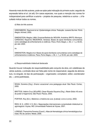 22
Havendo mais de três autores, pode-se optar pela indicação do primeiro autor, seguido da
expressão latina et al. (et alii). Em casos especiais, nos quais a menção dos nomes for
indispensável para certificar a autoria – projetos de pesquisa, relatórios e outros –, é fa-
cultado indicar todos os nomes.
d) Mais de três autores
GREENBERG, Raymond et al. Epidemiologia clínica. Tradução: Jussara Burnier. Porto
Alegre: Artmed, 2005.
DIMENSTEIN, Magda; LIMA, Emanoel Batista de; MOURA, Andréina; BRITO, Monique;
CARDOSO, Rayanne; MEDEIROS, Vanessa. Bases de apoio familiares comunitárias
como estratégia de enfrentamento à violência. Psico, Porto Alegre, v. 36, n. 1, p. 55-63,
jan./abr.2005.
ou
DIMENSTEIN, Magda et al. Bases de apoio familiares comunitárias como estratégia de
enfrentamento à violência. Psico, Porto Alegre, v. 36, n. 1, p. 55-63, jan./abr. 2005.
e) Responsabilidade intelectual destacada
Quando houver indicação de responsabilidade pelo conjunto da obra, em coletâneas de
vários autores, a entrada deve ser feita pelo nome do responsável, seguida da abrevia-
tura, no singular, do tipo de participação – organizador, compilador, editor, coordenador
etc. –, entre parênteses.
ROVAI, Esméria (Org.). Ensino vocacional: uma pedagogia atual. São Paulo: Cortez,
2005.
BRITTOS, Valério Cruz; BOLAÑO, César Ricardo Siqueira (Org.). Rede Globo: 40 anos
de poder e hegemonia. São Paulo: Paulus, 2005.
PORTER, Roy (Ed.). Medicina: a história da cura. [Lisboa]: Livro e Livros, 2002.
REIS, B. S.; LIRIO, V. S. (Ed.). Negociações internacionais e propriedade intelectual no
agronegócio. Viçosa, MG: Universidade Federal de Viçosa, 2001.
LORENZI,Therezinha Ferreira (Coord.).Atlas de Hematologia:clínica hematológica ilus-
trada. Rio de Janeiro: Medsi, 2006.
 