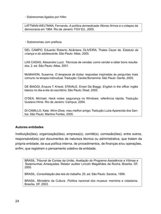 24
·Sobrenomes ligados por hífen
LATTMAN-WELTMAN, Fernando. A política domesticada: Afonso Arinos e o colapso da
democracia em 1964. Rio de Janeiro: FGV Ed., 2005.
·Sobrenomes com prefixos
DEL CAMPO, Eduardo Roberto Alcântara; OLIVEIRA, Thales Cezar de. Estatuto da
criança e do adolescente. São Paulo: Atlas, 2005.
LAS CASAS, Alexandre Luzzi. Técnicas de vendas: como vender e obter bons resulta-
dos. 2. ed. São Paulo: Atlas, 2001.
McMAHON, Susanna. O terapeuta de bolsa: respostas inspiradas às perguntas mais
comuns na terapia indivudual.Tradução: Cecilia Bonamine. São Paulo: Gente, 2005.
DE BIAGGI, Enaura T. Krieck; STAVALE, Emeri De Biaggi. English in the office: inglês
básico no dia-a-dia do escritório. São Paulo: Disal, 2005.
O’DEA, Michael. Hack notes: segurança no Windows: referência rápida. Tradução
Gustavo Hime. Rio de Janeiro: Campus, 2004.
DI CAMILLO, Kate. Winn-Dixie, meu melhor amigo.Tradução Luzia Aparecida dos San-
tos. São Paulo: Martins Fontes, 2005.
Autores entidades
Instituição(ões), organização(ões), empresa(s), comitê(s), comissão(ões), entre outros,
responsável(eis) por documentos de natureza técnica ou administrativa, que tratam da
própria entidade, da sua política interna, de procedimentos, de finanças e/ou operações,
enfim, que registram o pensamento coletivo da entidade.
BRASIL. Tribunal de Contas da União. Avaliação do Programa Assistência a Vítimas e
Testemunhas Ameaçadas. Relator auditor Lincoln Magalhães da Rocha. Brasília, DF,
2005.
BRASIL. Consolidação das leis do trabalho. 25. ed. São Paulo: Saraiva, 1999.
BRASIL. Ministério da Cultura. Política nacional dos museus: memória e cidadania.
Brasília, DF, 2003.
 