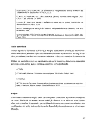 25
MUSEU DE ARTE MODERNA DE SÃO PAULO. Fotografias: no acervo do Museu de
Arte Moderna de São Paulo. São Paulo, 2002.
CONSELHO FEDERAL DE CONTABILIDADE (Brasil). Normas sobre eleições: CFC/
CRCS. 1. ed. Brasília, DF, 2003.
FUNDAÇÃO NACIONAL PARA O PRÊMIO DA QUALIDADE (Brasil). Indicadores de
desempenho.São Paulo, 2000.
IBGE. Coordenação de Serviços e Comércio. Pesquisa mensal do comércio. 3. ed. Rio
de Janeiro, 2004.
UNIVERSIDADE PRESBITERIANA MACKENZIE.Catálogo de dissertações: 2004.São
Paulo, 2005.
Título e subtítulo
Título é a palavra, expressão ou frase que designa o assunto ou o conteúdo de um docu-
mento. O subtítulo, elemento opcional, contém informações apresentadas em seguida ao
título, visando esclarecê-lo ou complementá-lo, de acordo com o conteúdo do documento.
O título e o subtítulo devem ser reproduzidos tal como figuram no documento, separados
por dois-pontos, sendo que os títulos aparecem de forma destacada.
a) Título
COLASANTI, Marina. 23 histórias de um viajante. São Paulo: Global, 2005.
b) Subtítulo
RITTO, Antonio Carlos de Azevedo. Organizações caórdicas: modelagem de organiza-
ções inovadoras. Rio de Janeiro: Ciência Moderna, 2005.
Edição
Constituem-se em uma edição todos os exemplares produzidos a partir de um original,
ou matriz. Portanto, pertencem à mesma edição de uma obra, todas as suas impres-
sões, reimpressões, tiragens etc., produzidas diretamente, ou por outros métodos, sem
modificações do texto, independentemente do período decorrido desde a primeira pu-
blicação.
 