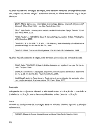 26
Quando houver uma indicação de edição, esta deve ser transcrita, em algarismos arábi-
cos, seguida da palavra “edição”, abreviadas ambas, na forma adotada na língua da pu-
blicação.
SILVA, Mário Gomes da. Informática: terminologia básica, Microsoft Windows XP,
Microsoft Office Word 2003. 1. ed. São Paulo: Érica, 2004.
BRAZ, Julio Emilio. Uma pequena história de Natal. Ilustrações: Sérgio Palmiro. 21. ed.
São Paulo: Atual, 2005.
ROSE, Reuben J.; HODGSON, David R. Manual of equine practice. 2nd ed. Philadelphia:
W. B. Saunders, 2000.
CHARLES, R. I.; SILVER, E. A. (Ed.). The teaching and assesseing of mathematical
problem solving. 3rd ed. Reston: NCTM, 1990.
CHAPUS, René. Droit administratif général. 13e éd. Paris: Montcherestien, 1999.
Quando houver acréscimo à edição, esta deve ser apresentada de forma abreviada.
COAD, Peter; YOURDON, Edward. Análise baseada em objetos. 2. ed. rev. Rio de Ja-
neiro: Campus, 2000.
BALOGH, Anna Maria. Conjunções, disjunções, transmutações: da literatura ao cinema
e à TV. 2. ed. rev. e ampl. São Paulo: Annablume, 2005.
MAXIMIANO, Antonio Cesar Amaru. Teoria geral da administração: da revolução urba-
na à revolução digital. 5. ed. rev. e atual. São Paulo: Atlas, 2005.
Imprenta
A imprenta é o conjunto de elementos relacionados com a indicação de: nome do local
(cidade) de publicação, nome da casa publicadora e data (ano) de publicação.
Local
O nome do local (cidade) de publicação deve ser indicado tal como figura na publicação
referenciada.
RIBEIRO, Maisa de Souza. Contabilidade ambiental. São Paulo: Saraiva, 2005.
 