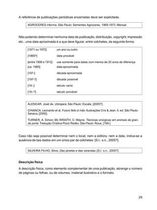 29
A referência de publicações periódicas encerradas deve ser explicitada.
AGROCERES informa. São Paulo: Sementes Agroceres, 1969-1973. Mensal.
Não podendo determinar nenhuma data de publicação, distribuição, copyright, impressão
etc., uma data aproximada é a que deve figurar, entre colchetes, da seguinte forma:
[1971 ou 1972] um ano ou outro
[1969?] data provável
[entre 1906 e 1912] use somente para datas com menos de 20 anos de diferença
[ca. 1960] data aproximada
[197-] década aproximada
[197-?] década possível
[19--] século certo
[19--?] século provável
ALENCAR, José de. Ubirajara. São Paulo: Escala, [2005?].
CHIANCA, Leonardo et al. Futuro feito à mão. Ilustrações Cris & Jean. 5. ed. São Paulo:
Saraiva, [2005].
TURNER, A. Simon; Mc WRAITH, C. Wayne. Técnicas cirúrgicas em animais de gran-
de porte.Tradução Cristina Pozzi Redko. São Paulo: Roca, [199-].
Caso não seja possível determinar nem o local, nem a editora, nem a data, indica-se a
ausência de tais dados em um único par de colchetes: [S.l.: s.n., 2005?].
SILVEIRA FILHO, Silvio. Das janelas e das varandas. [S.l.: s.n., 2005?].
Descrição física
A descrição física, como elemento complementar de uma publicação, abrange o número
de páginas ou folhas, ou de volumes, material ilustrativo e o formato.
 