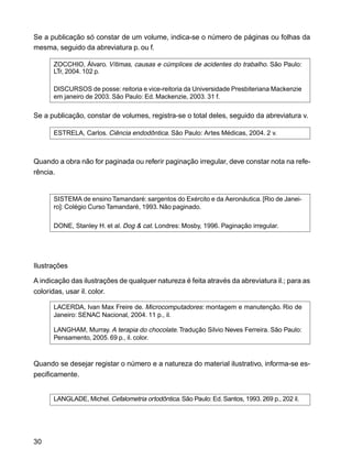 30
Se a publicação só constar de um volume, indica-se o número de páginas ou folhas da
mesma, seguido da abreviatura p. ou f.
ZOCCHIO, Álvaro. Vítimas, causas e cúmplices de acidentes do trabalho. São Paulo:
LTr, 2004. 102 p.
DISCURSOS de posse: reitoria e vice-reitoria da Universidade Presbiteriana Mackenzie
em janeiro de 2003. São Paulo: Ed. Mackenzie, 2003. 31 f.
Se a publicação, constar de volumes, registra-se o total deles, seguido da abreviatura v.
ESTRELA, Carlos. Ciência endodôntica. São Paulo: Artes Médicas, 2004. 2 v.
Quando a obra não for paginada ou referir paginação irregular, deve constar nota na refe-
rência.
SISTEMA de ensino Tamandaré: sargentos do Exército e da Aeronáutica. [Rio de Janei-
ro]: Colégio Curso Tamandaré, 1993. Não paginado.
DONE, Stanley H. et al. Dog & cat. Londres: Mosby, 1996. Paginação irregular.
Ilustrações
A indicação das ilustrações de qualquer natureza é feita através da abreviatura il.; para as
coloridas, usar il. color.
LACERDA, Ivan Max Freire de. Microcomputadores: montagem e manutenção. Rio de
Janeiro: SENAC Nacional, 2004. 11 p., il.
LANGHAM, Murray. A terapia do chocolate. Tradução Silvio Neves Ferreira. São Paulo:
Pensamento, 2005. 69 p., il. color.
Quando se desejar registar o número e a natureza do material ilustrativo, informa-se es-
pecificamente.
LANGLADE, Michel.Cefalometria ortodôntica. São Paulo: Ed. Santos, 1993. 269 p., 202 il.
 