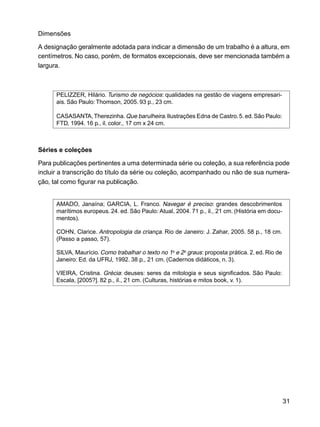 31
Dimensões
A designação geralmente adotada para indicar a dimensão de um trabalho é a altura, em
centímetros. No caso, porém, de formatos excepcionais, deve ser mencionada também a
largura.
PELIZZER, Hilário. Turismo de negócios: qualidades na gestão de viagens empresari-
ais. São Paulo: Thomson, 2005. 93 p., 23 cm.
CASASANTA, Therezinha.Que barulheira.Ilustrações Edna de Castro.5. ed.São Paulo:
FTD, 1994. 16 p., il. color., 17 cm x 24 cm.
Séries e coleções
Para publicações pertinentes a uma determinada série ou coleção, a sua referência pode
incluir a transcrição do título da série ou coleção, acompanhado ou não de sua numera-
ção, tal como figurar na publicação.
AMADO, Janaína; GARCIA, L. Franco. Navegar é preciso: grandes descobrimentos
marítimos europeus. 24. ed. São Paulo: Atual, 2004. 71 p., il., 21 cm. (História em docu-
mentos).
COHN, Clarice. Antropologia da criança. Rio de Janeiro: J. Zahar, 2005. 58 p., 18 cm.
(Passo a passo, 57).
SILVA, Maurício. Como trabalhar o texto no 1o
e 2o
graus: proposta prática. 2. ed. Rio de
Janeiro: Ed. da UFRJ, 1992. 38 p., 21 cm. (Cadernos didáticos, n. 3).
VIEIRA, Cristina. Grécia: deuses: seres da mitologia e seus significados. São Paulo:
Escala, [2005?]. 82 p., il., 21 cm. (Culturas, histórias e mitos book, v. 1).
 