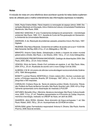 32
Notas
A inclusão de notas em uma referência deve acontecer quando há nelas dados suplemen-
tares de utilidade para o melhor entendimento das informações expressas no trabalho.
SAIA, Paula Cristina Motta. Flávio Império e a renovação do espaço cênico. 2006. Dis-
sertação (Mestrado em Educação, Arte e História da Cultura)–Universidade Presbiteriana
Mackenzie, São Paulo, 2006.
SANCHEZ SANCHEZ, P. et al.Fundamentos biológicos do saneamento – microbiologia
ambiental. São Paulo, 1990. 151 f. Apostila do Curso de Pós-graduação em Saneamen-
to Ambiental da Universidade Mackenzie.
ANDRADE, S.de.Resolução de problemas: passado, presente e futuro.Rio Claro, 1997.
Digitado.
REZENDE, Élcio Nacur Rezende.Condomínioemedifício: de acordo com a Lei no
10.931/04.
Belo Horizonte:Del Rey, 2005.213 p., 21 cm.Bibliografia:p.185-188.
MINHOTO, Antonio Celso Baeta. Globalização e direito: o impacto da ordem mundial
global sobre o Direito. São Paulo: J. de Oliveira, 2004. 142 p., 21 cm. Inclui bibliografias.
UNIVERSIDADE PRESBITERIANA MACKENZIE.Catálogo de dissertações: 2004. São
Paulo, 2005. 266 p., 23 cm. Inclui índices.
VENOSA, Sílvio de Salvio. Direito Civil: contratos em espécie. 4. ed. São Paulo: Atlas,
2004. 674 p., 25 cm. Atualizada de acordo com o novo Código Civil de 2002.
ALMEIDA,V.M.M.Um ensino de ciências numa abordagem socioconstrutivista.Goiânia:
UFG, 1994. Mimeografado.
BONETT, Lucimar Pereira; MONTICELLI, Cícero Juliano (Ed.). Suínos: o produtor per-
gunta, a Embrapa responde. Brasília, DF: Embrapa, 1997. 243 p., il., 23 cm. Inclui 500
perguntas e 500 respostas.
CARVALHO, Cristiano Rosa de. Teoria do sistema jurídico: Direito, Economia, Tributa-
ção. Prefácio de Paulo de Barros Carvalho. São Paulo: Quartier Latin, 2005. 431 p. Origi-
nalmente apresentado como dissertação de mestrado à PUC/SP.
ANTUNES, Benedito (Org.). Memória, literatura e tecnologia.São Paulo: Cultura Acadê-
mica, 2005. 113 p., 21 cm. Trabalhos apresentados no II Encontro do Cedap: Arquivos,
memória e tecnologia, realizado na UNESP de Assis, em abril de 2000.
QUADROS, Jânio; ROSA, Ubiratan. Novo dicionário da língua portuguesa. 1. ed. São
Paulo: Rideel, 2005. 765 p., 29 cm. Acompanhado de CD-ROM em bolso.
NOVALGINA: gotas. Farmacêutico responsável: Antonia A. Oliveira. São Paulo: Aventis
Pharma, 2006.Bula de remédio.
 
