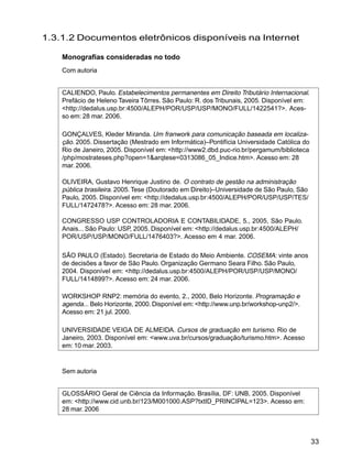 33
1.3.1.2 Documentos eletrônicos disponíveis na Internet
Monografias consideradas no todo
Com autoria
CALIENDO, Paulo. Estabelecimentos permanentes em Direito Tributário Internacional.
Prefácio de Heleno Taveira Tôrres. São Paulo: R. dos Tribunais, 2005. Disponível em:
<http://dedalus.usp.br:4500/ALEPH/POR/USP/USP/MONO/FULL/1422541?>. Aces-
so em: 28 mar. 2006.
GONÇALVES, Kleder Miranda. Um franwork para comunicação baseada em localiza-
ção. 2005. Dissertação (Mestrado em Informática)–Pontifícia Universidade Católica do
Rio de Janeiro, 2005. Disponível em: <http://www2.dbd.puc-rio.br/pergamum/biblioteca
/php/mostrateses.php?open=1&arqtese=0313086_05_Indice.htm>. Acesso em: 28
mar.2006.
OLIVEIRA, Gustavo Henrique Justino de. O contrato de gestão na administração
pública brasileira. 2005.Tese (Doutorado em Direito)–Universidade de São Paulo, São
Paulo, 2005. Disponível em: <http://dedalus.usp.br:4500/ALEPH/POR/USP/USP/TES/
FULL/1472478?>. Acesso em: 28 mar. 2006.
CONGRESSO USP CONTROLADORIA E CONTABILIDADE, 5., 2005, São Paulo.
Anais... São Paulo: USP, 2005. Disponível em: <http://dedalus.usp.br:4500/ALEPH/
POR/USP/USP/MONO/FULL/1476403?>. Acesso em 4 mar. 2006.
SÃO PAULO (Estado). Secretaria de Estado do Meio Ambiente. COSEMA: vinte anos
de decisões a favor de São Paulo. Organização Germano Seara Filho. São Paulo,
2004. Disponível em: <http://dedalus.usp.br:4500/ALEPH/POR/USP/USP/MONO/
FULL/1414899?>. Acesso em: 24 mar. 2006.
WORKSHOP RNP2: memória do evento, 2., 2000, Belo Horizonte. Programação e
agenda... Belo Horizonte, 2000. Disponível em: <http://www.unp.br/workshop-unp2/>.
Acesso em: 21 jul. 2000.
UNIVERSIDADE VEIGA DE ALMEIDA. Cursos de graduação em turismo. Rio de
Janeiro, 2003. Disponível em: <www.uva.br/cursos/graduação/turismo.htm>. Acesso
em: 10 mar. 2003.
Sem autoria
GLOSSÁRIO Geral de Ciência da Informação. Brasília, DF: UNB, 2005. Disponível
em: <http://www.cid.unb.br/123/M001000.ASP?txtID_PRINCIPAL=123>. Acesso em:
28 mar. 2006
 